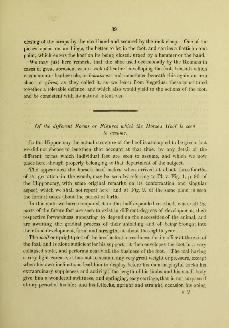closing of the straps by the steel band and secured by the rack-clasp. One of the pieces opens on an hinge, the better to let in the foot, and carries a flattish stout point, which enters the hoof on its being closed, urged by a hammer or the hand. We may just here remark, that the shoe used occasionally by the Romans in cases of great abrasion, was a sock of leather, envelloping the foot, beneath which was a stouter leather sole, or lemniscus, and sometimes beneath this again an iron shoe, or glans, as they called it, as we learn from Yegetius, these constituted together a tolerable defence, and which also would yield to the actions of the foot, and be consistent with its natural intentions. Of the different Forms or Figures which the Horses Hoof is seen to assume. In the Hipponomy the actual structure of the hoof is attempted to be given, but we did not choose to lengthen that account at that time, by any detail of the different forms which individual feet are seen to assume, and which we now place here, though properly belonging to that department of the subject. The appearance the horse’s hoof makes when arrived at about three-fourths of its gestation in the womb, may be seen by referring to PI. v. Fig. 1, p. 96, of the Hipponomy, with some original remarks on its conformation and singular aspect, which we shall not repeat here; and at Fig. 2, of the same plate, is seen the form it takes about the period of birth. In this state we have compared it to the half-expanded rose-bud, where all the parts of the future foot are seen to exist in different degrees of development, their respective forwardness appearing to depend on the necessities of the animal, and are awaiting the gradual process of their unfolding and of being brought into their final development, form, and strength, at about the eighth year. The wall or upright part of the hoof is first in readiness for its office at the exit of the foal, and is alone sufficient for his support; it then envelopes the foot in a very collapsed state, and performs nearly all the business of the foot. The foal having a very light carcase, it has not to sustain any very great weight or pressure, except when his own inclinations lead him to display before his dam in playful tricks his extraordinary suppleness and activity; the length of his limbs and his small body give him a wonderful swiftness, and springing, easy carriage, that is not surpassed at any period of his life; and his fetlocks, upright and straight, occasion his going f 2