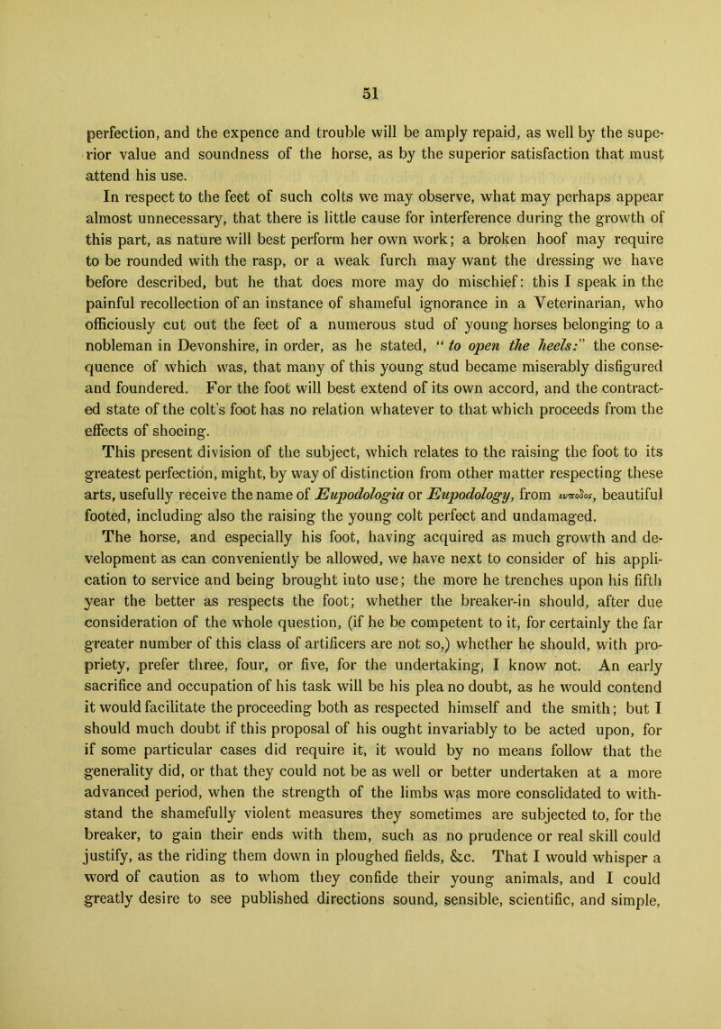 perfection, and the expence and trouble will be amply repaid, as well by the supe- rior value and soundness of the horse, as by the superior satisfaction that must attend his use. In respect to the feet of such colts we may observe, what may perhaps appear almost unnecessary, that there is little cause for interference during the growth of this part, as nature will best perform her own work; a broken hoof may require to be rounded with the rasp, or a weak furch may want the dressing we have before described, but he that does more may do mischief: this I speak in the painful recollection of an instance of shameful ignorance in a Veterinarian, who officiously cut out the feet of a numerous stud of young horses belonging to a nobleman in Devonshire, in order, as he stated, “ to open the heels:” the conse- quence of which was, that many of this young stud became miserably disfigured and foundered. For the foot will best extend of its own accord, and the contract- ed state of the colt’s foot has no relation whatever to that which proceeds from the effects of shoeing. This present division of the subject, which relates to the raising the foot to its greatest perfection, might, by way of distinction from other matter respecting these arts, usefully receive the name of Eupodologia or Eupodology, from «w>So*, beautiful footed, including also the raising the young colt perfect and undamaged. The horse, and especially his foot, having acquired as much growth and de- velopment as can conveniently be allowed, we have next to consider of his appli- cation to service and being brought into use; the more he trenches upon his fifth year the better as respects the foot; whether the breaker-in should, after due consideration of the whole question, (if he be competent to it, for certainly the far greater number of this class of artificers are not so,) whether he should, with pro- priety, prefer three, four, or five, for the undertaking, I know not. An early sacrifice and occupation of his task will be his plea no doubt, as he would contend it would facilitate the proceeding both as respected himself and the smith; but I should much doubt if this proposal of his ought invariably to be acted upon, for if some particular cases did require it, it would by no means follow that the generality did, or that they could not be as well or better undertaken at a more advanced period, when the strength of the limbs was more consolidated to with- stand the shamefully violent measures they sometimes are subjected to, for the breaker, to gain their ends with them, such as no prudence or real skill could justify, as the riding them down in ploughed fields, &c. That I would whisper a word of caution as to whom they confide their young animals, and I could greatly desire to see published directions sound, sensible, scientific, and simple,