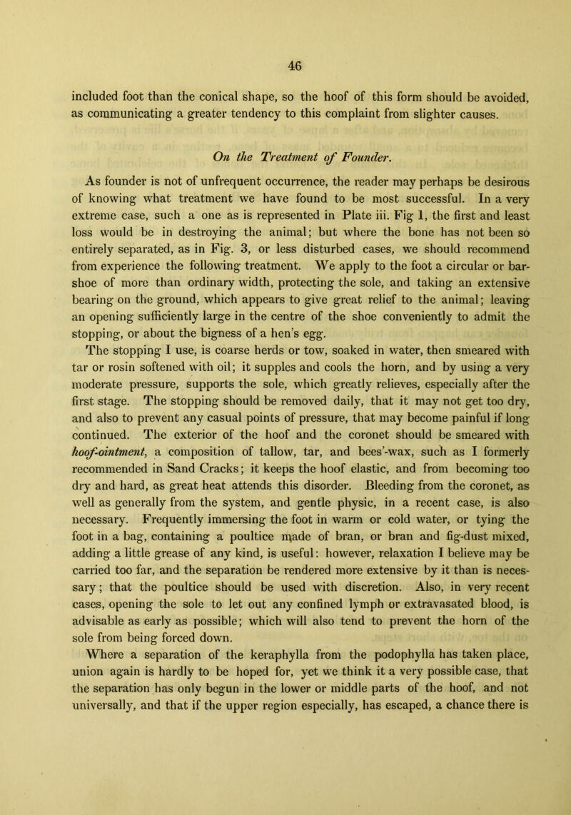 included foot than the conical shape, so the hoof of this form should be avoided, as communicating a greater tendency to this complaint from slighter causes. On the Treatment of Founder. As founder is not of unfrequent occurrence, the reader may perhaps be desirous of knowing what treatment we have found to be most successful. In a very extreme case, such a one as is represented in Plate iii. Fig 1, the first and least loss would be in destroying the animal; but where the bone has not been so entirely separated, as in Fig. 3, or less disturbed cases, we should recommend from experience the following treatment. We apply to the foot a circular or bar- shoe of more than ordinary width, protecting the sole, and taking an extensive bearing on the ground, which appears to give great relief to the animal; leaving an opening sufficiently large in the centre of the shoe conveniently to admit the stopping, or about the bigness of a hen’s egg. The stopping I use, is coarse herds or tow, soaked in water, then smeared with tar or rosin softened with oil; it supples and cools the horn, and by using a very moderate pressure, supports the sole, which greatly relieves, especially after the first stage. The stopping should be removed daily, that it may not get too dry, and also to prevent any casual points of pressure, that may become painful if long- continued. The exterior of the hoof and the coronet should be smeared with hoof-ointment, a composition of tallow, tar, and bees’-wax, such as I formerly recommended in Sand Cracks; it keeps the hoof elastic, and from becoming too dry and hard, as great heat attends this disorder. Bleeding from the coronet, as well as generally from the system, and gentle physic, in a recent case, is also necessary. Frequently immersing the foot in warm or cold water, or tying the foot in a bag, containing a poultice iqade of bran, or bran and fig-dust mixed, adding a little grease of any kind, is useful: however, relaxation I believe may be carried too far, and the separation be rendered more extensive by it than is neces- sary ; that the poultice should be used with discretion. Also, in very recent cases, opening the sole to let out any confined lymph or extravasated blood, is advisable as early as possible; which will also tend to prevent the horn of the sole from being forced down. Where a separation of the keraphylla from the podophylla has taken place, union again is hardly to be hoped for, yet we think it a very possible case, that the separation has only begun in the lower or middle parts of the hoof, and not universally, and that if the upper region especially, has escaped, a chance there is