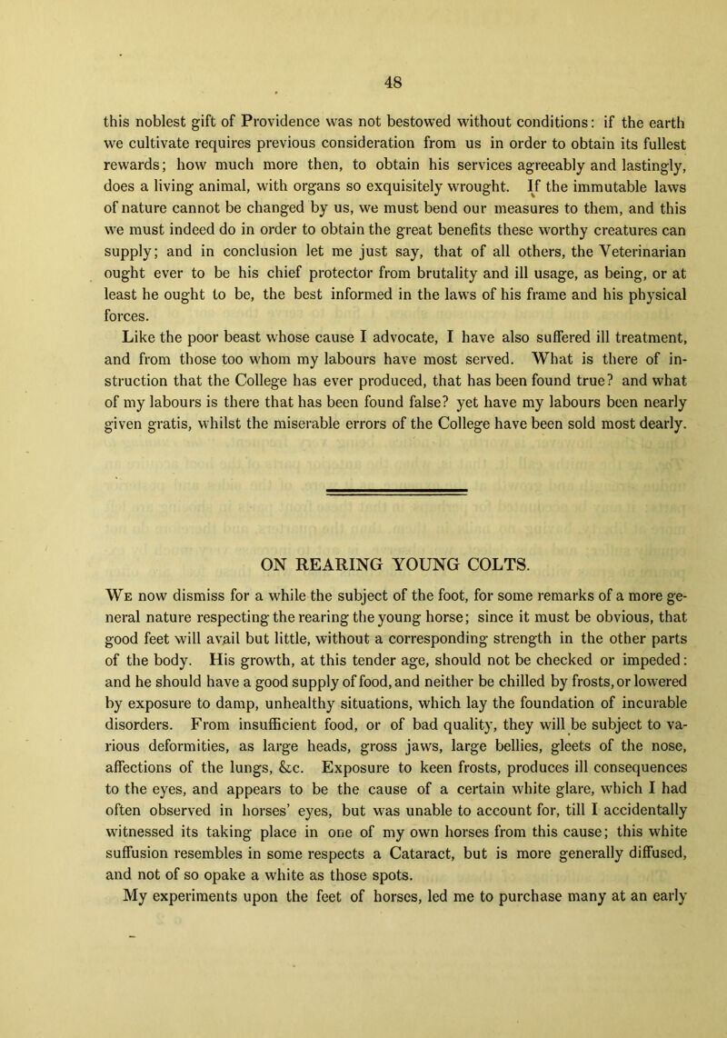 this noblest gift of Providence was not bestowed without conditions: if the earth we cultivate requires previous consideration from us in order to obtain its fullest rewards; how much more then, to obtain his services agreeably and lastingly, does a living animal, with organs so exquisitely wrought. If the immutable laws of nature cannot be changed by us, we must bend our measures to them, and this we must indeed do in order to obtain the great benefits these worthy creatures can supply; and in conclusion let me just say, that of all others, the Veterinarian ought ever to be his chief protector from brutality and ill usage, as being, or at least he ought to be, the best informed in the laws of his frame and his physical forces. Like the poor beast whose cause I advocate, I have also suffered ill treatment, and from those too whom my labours have most served. What is there of in- struction that the College has ever produced, that has been found true? and what of my labours is there that has been found false? yet have my labours been nearly given gratis, whilst the miserable errors of the College have been sold most dearly. ON REARING YOUNG COLTS. We now dismiss for a while the subject of the foot, for some remarks of a more ge- neral nature respecting the rearing the young horse; since it must be obvious, that good feet will avail but little, without a corresponding strength in the other parts of the body. His growth, at this tender age, should not be checked or impeded: and he should have a good supply of food, and neither be chilled by frosts, or lowered by exposure to damp, unhealthy situations, which lay the foundation of incurable disorders. From insufficient food, or of bad quality, they will be subject to va- rious deformities, as large heads, gross jaws, large bellies, gleets of the nose, affections of the lungs, &c. Exposure to keen frosts, produces ill consequences to the eyes, and appears to be the cause of a certain white glare, which I had often observed in horses’ eyes, but was unable to account for, till I accidentally witnessed its taking place in one of my own horses from this cause; this white suffusion resembles in some respects a Cataract, but is more generally diffused, and not of so opake a white as those spots. My experiments upon the feet of horses, led me to purchase many at an early
