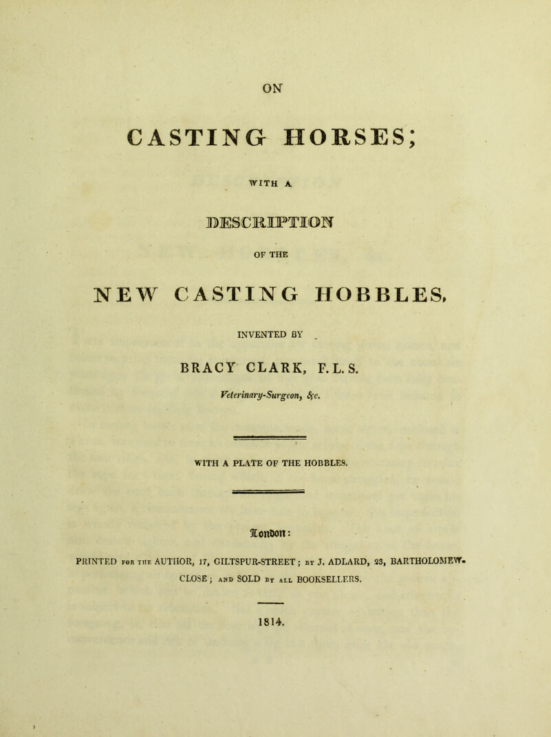 ON CASTING HORSES; WITH A BIESCRIFTION OF THE NEW CASTING HOBBLES, INVENTED BY BRACY CLARK, F. L. S. Veterinary-Surgeon, Sfc, WITH A PLATE OF THE HOBBLES. fTonUon: PRINTED FOR THE AUTHOR, 17, GILTSPUR-STREET ; by J. ADLARD, 23, BARTHOLOMEW- CLOSE ; and sold by all BOOKSELLERS. 1814. )