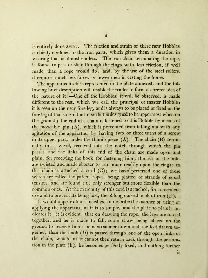 is entirely done away. The friction and strain of these new Hobbles is chiefly confined to the iron parts, which gives them a duration in wearing that is almost endless. The iron chain terminating the rope, is found to pass or slide through the rings with 'less friction, if well made, than a rope would do; and, by the use of the steel rollers, it requires much less force, or fewer men in casting the horse. The apparatus itself is represented in the plate annexed, and the fol- lowing brief description will enable the reader to form a correct idea of the nature of it;—One of the Hobbles, it will be observed, is made different to the rest, which we call the principal or master Hobble; it is seen on the near fore leg, and is always to be placed or fixed on the fore leg of that side of the horse that is designed to be uppermost when on the ground; the end of a chain is fastened to this Hobble by means of the moveable pin (A), which is prevented from falling out with any agitation of the apparatus, by having two or three turns of a screw in its upper part, under the thumb piece (A). The chain (B) termi- nates in a swivel, received into the notch through which the pin passes, and the links of this end of the chain are made open and plain, for receiving the hook for fastening him; the rest of the links are twisted and made shorter to run more readily upon the rings; to this chain is attached a cord (C); we have’ preferred one of those which are called the patent ropes, being plaited of strands of equal tension, and are found not only stronger but more flexible than the common ones. At the extremity of this cord is attaclied, for convenient use and to prevent its being lost, the oblong curved hook of iron (D). It would appear almost needless to describe the manner of using or applying the apparatus, as it is so simple, and the plate so plainly in- dicates it; it is evident, that on drawing the rope, the legs are forced together, and he is made to fall, some straw being placed on the ground to receive him : he is no sooner down and the feet drawn to- gether, than the hook (D) is passed through one of the open links of the chain, which, as it cannot then return back through the perfora- tion in the plate (Ej, he becomes perfectly fixed, and nothing further is