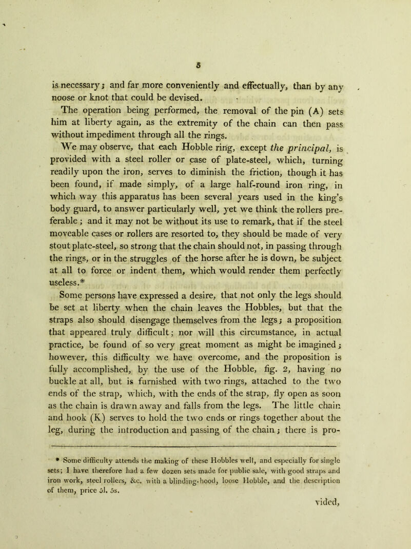 is necessary; and far more conveniently and effectually, than by any noose or knot that could be devised. The operation being performed, the removal of the pin (A) sets him at liberty again, as the extremity of the chain can then pass without impediment through all the rings. We may observe, that each Hobble ring, except the principal, is provided with a steel roller or case of plate-steel, which, turning readily upon the iron, serves to diminish the friction, though it has been found, if made simply, of a large half-round iron ring, in which way this apparatus has been several years used in the king’s body guard, to answer particularly well, yet we think the rollers pre- ferable ; and it may not be without its use to remark, that if the steel moveable cases or rollers are resorted to, they should be made of very stout plate-steel, so strong that the chain should not, in passing through the rings, or in the struggles of the horse after he is down, be subject at all to force or indent them, which would render them perfectly useless.* Some persons have expressed a desire, that not only the legs should be set at liberty when the chain leaves the Hobbles, but that the straps also should disengage themselves from the legs; a proposition that appeared truly difficult; nor will this circumstance, in actual practice, be found of so very great moment as might be imagined; however, this difficulty we have overcome, and the proposition is fully accomplished, by the use of the Hobble, fig. 2, having no buckle at all, but is furnished with two rings, attached to the two ends of the strap, which, with the ends of the strap, fly open as soon as the chain is drawn away and falls from the legs. The little chain and hook (K) serves to hold the two ends or rings together about the leg, during the introduction and passing of the chain j there is pro- * Some difficulty attends the making of these Hobbles well, and especially for single sets; I have therefore had a few dozen sets made for public sale, with good straps and iron work, steel rollers, &c. with a blinding-hood, loose Hobble, and the description of them, price 5l, 5s. vided.