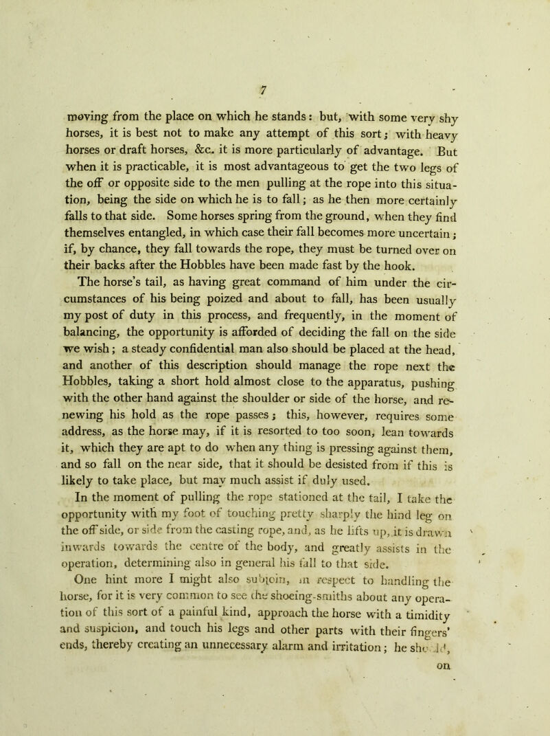 moving from the place on which he stands: but, with some very shy horses, it is best not to make any attempt of this sort; with heavy horses or draft horses, &c. it is more particularly of advantage. But when it is practicable, it is most advantageous to get the two legs of the off or opposite side to the men pulling at the rope into this situa- tion, being the side on which he is to fall; as he then more certainly falls to that side. Some horses spring from the ground, when they find themselves entangled, in which case their fall becomes more uncertain; if, by chance, they fall towards the rope, they must be turned over on their backs after the Hobbles have been made fast by the hook. The horse’s tail, as having great command of him under the cir- cumstances of his being poized and about to fall, has been usually my post of duty in this process, and frequently, in the moment of balancing, the opportunity is afforded of deciding the fall on the side we wish; a steady confidential man also should be placed at the head, and another of this description should manage the rope next the Hobbles, taking a short hold almost close to the apparatus, pushing with the other hand against the shoulder or side of the horse, and re- newing his hold as the rope passes; this, however, requires some address, as the horse may, if it is resorted to too soon, lean towards it, which they are apt to do when any thing is pressing against them, and so fall on the near side, that it should be desisted from if this is likely to take place, but may much assist if duly used. In the moment of pulling the rope stationed at the tail, I take the opportunity with my foot of touching pretty sharply the hind leg on the offside, or side from the casting rope, and, as he lifts up,it is dravrn inwards towards the centre of the body, and greatly assists in the operation, determining also in general his tall to that side. One hint more I might also subioin, iii respect to handling the horse, for it is very common to see the shoeing-smiths about any opera- tion of this sort of a painful kind, approach the horse with a timidity and suspicion, and touch his legs and other parts with their fingers’ ends, thereby creating an unnecessary alarm and irritation; he she, Jd, on