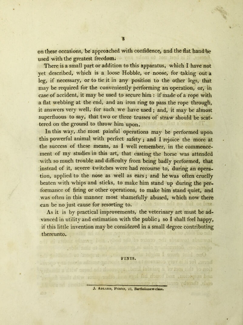 3 on these occasions, be approached with confidence, and the flat hand be used with the greatest freedom; There is a small part or addition to this apparatus, which I have not yet described, which is a loose Hobble, or noose, for taking out a leg, if necessary, or to tie it in any position to the other legs, that may be required for the conveniently performing an operation, or, in case of accident, it may be used to secure him : if made of a rope with a flat webbing at the end, and an iron ring to pass the rope through, it answers very well, for such we have used ; and, it may be almost superfluous to say, that two or three trusses of straw should be scat- tered on the ground to throw him upon. In this way, .the most painful ojierations may be performed upon this powerful animal with perfect safety; and I rejoice the more at the success of these means, as I well remember, in the commence- ment of my studies in this art, that casting the horse was attended with so much trouble and difficulty from being badly performed, that instead of it, severe twitches were had recourse to, during an opera- tion, applied to the nose as well as ears; and he was often cruelly beaten with whips and sticks, to make him stand up during the per- formance of firing or other operations, to make him stand quiet, and was often in this manner most shamefully abused, which now there can be no just cause for resorting to. As it is by practical improvements, the veterinary art must be ad- vanced in utility and estimation with the public; so I shall feel happy, if this little invention may be considered in a small degree contributing thereunto. FINIS. J. Adlard, Printer, i!3, 13artholoinew-clMe.