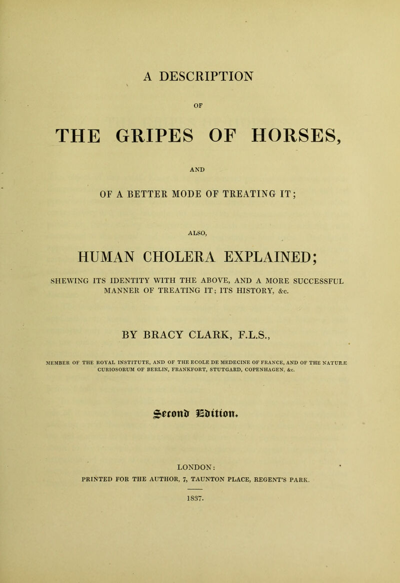 A DESCRIPTION THE GRIPES OF HORSES, AND OF A BETTER MODE OF TREATING IT; ALSO, HUMAN CHOLERA EXPLAINED; SHEWING ITS IDENTITY WITH THE ABOVE, AND A MORE SUCCESSFUL MANNER OF TREATING IT; ITS HISTORY, &c. BY BRACY CLARK, F.L.S., MEMBER OF THE ROYAL INSTITUTE, AND OF THE ECOLE DE MEDECINE OF FRANCE, AND OF THE NATURiE CURIOSORUM OF BERLIN, FRANKFORT, STUTGARD, COPENHAGEN, &c. gerontr IStritiotn LONDON: PRINTED FOR THE AUTHOR, 7, TAUNTON PLACE, REGENT’S PARK. 1837.