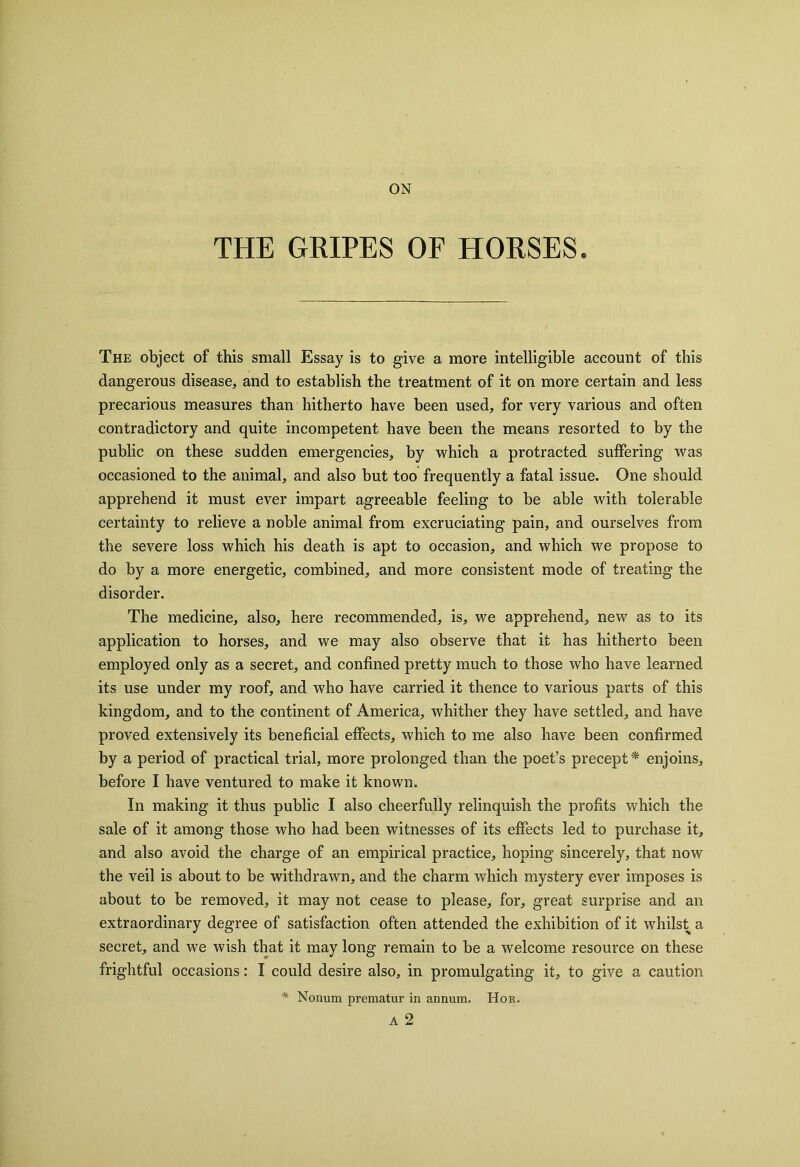 ON THE GRIPES OF HORSES. The object of this small Essay is to give a more intelligible account of this dangerous disease, and to establish the treatment of it on more certain and less precarious measures than hitherto have been used, for very various and often contradictory and quite incompetent have been the means resorted to by the public on these sudden emergencies, by which a protracted suffering was occasioned to the animal, and also but too frequently a fatal issue. One should apprehend it must ever impart agreeable feeling to be able with tolerable certainty to relieve a noble animal from excruciating pain, and ourselves from the severe loss which his death is apt to occasion, and which we propose to do by a more energetic, combined, and more consistent mode of treating the disorder. The medicine, also, here recommended, is, we apprehend, new as to its application to horses, and we may also observe that it has hitherto been employed only as a secret, and confined pretty much to those who have learned its use under my roof, and who have carried it thence to various parts of this kingdom, and to the continent of America, whither they have settled, and have proved extensively its beneficial effects, which to me also have been confirmed by a period of practical trial, more prolonged than the poet’s precept * enjoins, before I have ventured to make it known. In making it thus public I also cheerfully relinquish the profits which the sale of it among those who had been witnesses of its effects led to purchase it, and also avoid the charge of an empirical practice, hoping sincerely, that now the veil is about to be withdrawn, and the charm which mystery ever imposes is about to be removed, it may not cease to please, for, great surprise and an extraordinary degree of satisfaction often attended the exhibition of it whilst a secret, and we wish that it may long remain to be a welcome resource on these frightful occasions: I could desire also, in promulgating it, to give a caution * Nonum prematur in annum. Hor. A 2