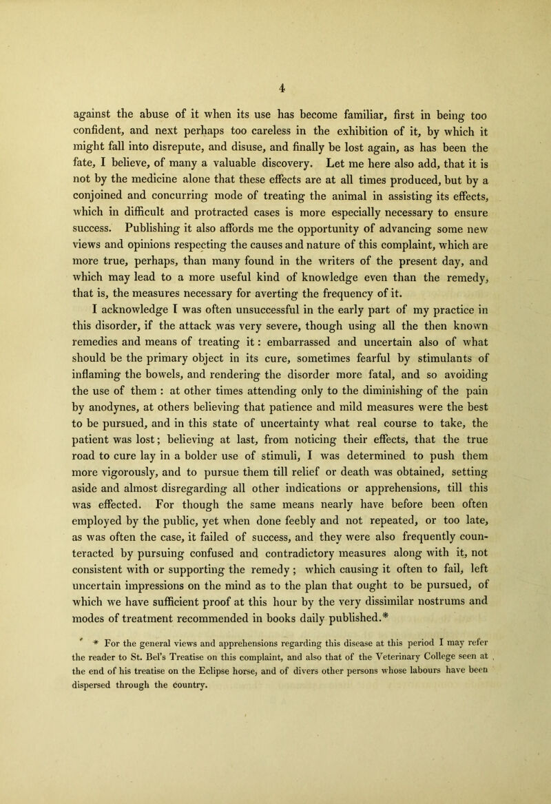 against the abuse of it when its use has become familiar, first in being too confident, and next perhaps too careless in the exhibition of it, by which it might fall into disrepute, and disuse, and finally be lost again, as has been the fate, I believe, of many a valuable discovery. Let me here also add, that it is not by the medicine alone that these effects are at all times produced, but by a conjoined and. concurring mode of treating the animal in assisting its effects, which in difficult and protracted cases is more especially necessary to ensure success. Publishing it also affords me the opportunity of advancing some new views and opinions respecting the causes and nature of this complaint, which are more true, perhaps, than many found in the writers of the present day, and which may lead to a more useful kind of knowledge even than the remedy, that is, the measures necessary for averting the frequency of it. I acknowledge I was often unsuccessful in the early part of my practice in this disorder, if the attack was very severe, though using all the then known remedies and means of treating it: embarrassed and uncertain also of what should be the primary object in its cure, sometimes fearful by stimulants of inflaming the bowels, and rendering the disorder more fatal, and so avoiding the use of them : at other times attending only to the diminishing of the pain by anodynes, at others believing that patience and mild measures were the best to be pursued, and in this state of uncertainty what real course to take, the patient was lost; believing at last, from noticing their effects, that the true road to cure lay in a bolder use of stimuli, I was determined to push them more vigorously, and to pursue them till relief or death was obtained, setting aside and almost disregarding all other indications or apprehensions, till this was effected. For though the same means nearly have before been often employed by the public, yet when done feebly and not repeated, or too late, as was often the case, it failed of success, and they were also frequently coun- teracted by pursuing confused and contradictory measures along with it, not consistent with or supporting the remedy ; which causing it often to fail, left uncertain impressions on the mind as to the plan that ought to be pursued, of which we have sufficient proof at this hour by the very dissimilar nostrums and modes of treatment recommended in books daily published.* * For the general views and apprehensions regarding this disease at this period I may refer the reader to St. Bel’s Treatise on this complaint, and also that of the Veterinary College seen at the end of his treatise on the Eclipse horse, and of divers other persons whose labours have been dispersed through the country.