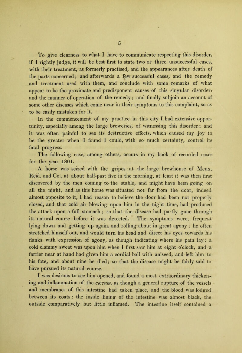 To give clearness to what I have to communicate respecting this disorder, if I rightly judge, it will be best first to state two or three unsuccessful cases, with their treatment, as formerly practised, and the appearances after death of the parts concerned; and afterwards a few successful cases, and the remedy and treatment used with them, and conclude with some remarks of what appear to be the proximate and predisponent causes of this singular disorder* and the manner of operation of the remedy; and finally subjoin an account of some other diseases which come near in their symptoms to this complaint, so as to be easily mistaken for it. In the commencement of my practice in this city I had extensive oppor- tunity, especially among the large breweries, of witnessing this disorder; and it was often painful to see its destructive effects, which caused my joy to be the greater when I found I could, with so much certainty, control its fatal progress. The following case, among others, occurs in my book of recorded cases for the year 1801. A horse was seized with the gripes at the large brewhouse of Meux, Reid, and Co., at about half-past five in the morning, at least it was then first discovered by the men coming to the stable, and might have been going on all the night, and as this horse was situated not far from the door, indeed almost opposite to it, I had reason to believe the door had been not properly closed, and that cold air blowing upon him in the night time, had produced the attack upon a full stomach ; so that the disease had partly gone through its natural course before it was detected. The symptoms were, frequent lying down and getting up again, and rolling about in great agony ; he often stretched himself out, and would turn his head and direct his eyes towards his flanks with expression of agony, as though indicating where his pain lay; a cold clammy sweat was upon him when I first saw him at eight o’clock, and a farrier near at hand had given him a cordial ball with aniseed, and left him to his fate, and about nine he died; so that the disease might be fairly said to have pursued its natural course. I was desirous to see him opened, and found a most extraordinary thicken- ing and inflammation of the ccecum, as though a general rupture of the vessels and membranes of this intestine had taken place, and the blood was lodged between its coats ; the inside lining of the intestine was almost black, the outside comparatively but little inflamed. The intestine itself contained a
