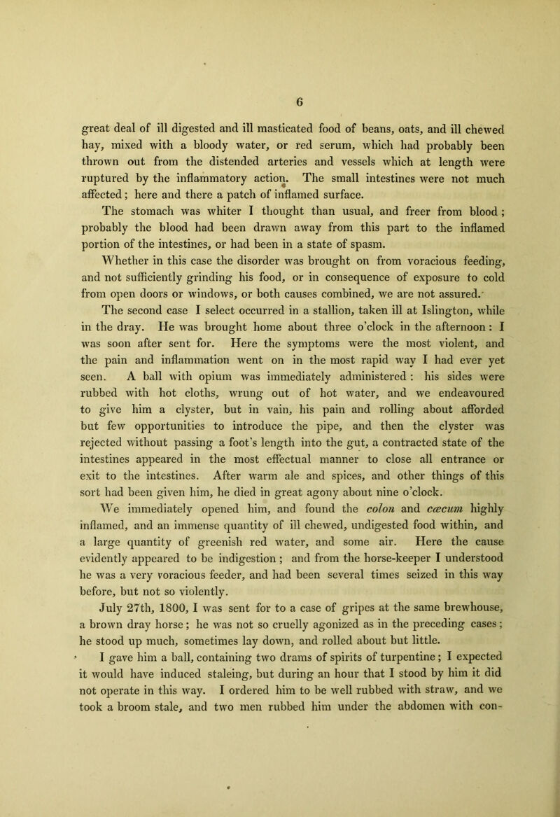 great deal of ill digested and ill masticated food of beans, oats, and ill chewed hay, mixed with a bloody water, or red serum, which had probably been thrown out from the distended arteries and vessels wdiich at length were ruptured by the inflammatory action. The small intestines were not much affected; here and there a patch of inflamed surface. The stomach was whiter I thought than usual, and freer from blood ; probably the blood had been drawn away from this part to the inflamed portion of the intestines, or had been in a state of spasm. Whether in this case the disorder was brought on from voracious feeding, and not sufficiently grinding his food, or in consequence of exposure to cold from open doors or windows, or both causes combined, we are not assured.' The second case I select occurred in a stallion, taken ill at Islington, while in the dray. He was brought home about three o’clock in the afternoon : I was soon after sent for. Here the symptoms were the most violent, and the pain and inflammation went on in the most rapid way I had ever yet seen. A ball with opium was immediately administered : his sides were rubbed with hot cloths, wrung out of hot water, and we endeavoured to give him a clyster, but in vain, his pain and rolling about afforded but few opportunities to introduce the pipe, and then the clyster was rejected without passing a foot’s length into the gut, a contracted state of the intestines appeared in the most effectual manner to close all entrance or exit to the intestines. After warm ale and spices, and other things of this sort had been given him, he died in great agony about nine o’clock. We immediately opened him, and found the colon and ccecurn highly inflamed, and an immense quantity of ill chewed, undigested food within, and a large quantity of greenish red water, and some air. Here the cause evidently appeared to be indigestion ; and from the horse-keeper I understood he was a very voracious feeder, and had been several times seized in this way before, but not so violently. July 27th, 1800, I was sent for to a case of gripes at the same brewhouse, a brown dray horse; he was not so cruelly agonized as in the preceding cases; he stood up much, sometimes lay down, and rolled about but little. I gave him a ball, containing two drams of spirits of turpentine ; I expected it would have induced staleing, but during an hour that I stood by him it did not operate in this way. I ordered him to be well rubbed with straw, and we took a broom stale, and two men rubbed him under the abdomen with con-