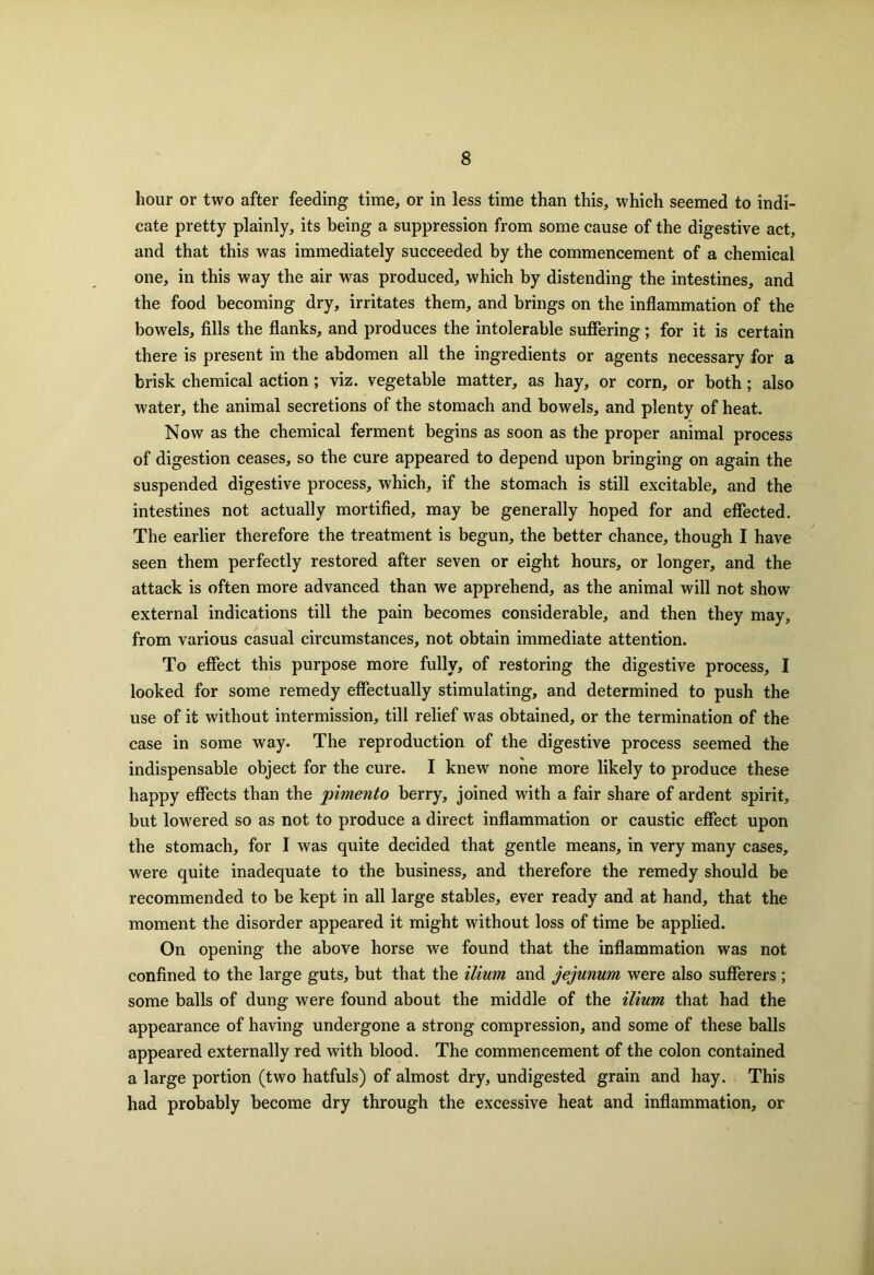 hour or two after feeding time, or in less time than this, which seemed to indi- cate pretty plainly, its being a suppression from some cause of the digestive act, and that this was immediately succeeded by the commencement of a chemical one, in this way the air was produced, which by distending the intestines, and the food becoming dry, irritates them, and brings on the inflammation of the bowels, fills the flanks, and produces the intolerable suffering; for it is certain there is present in the abdomen all the ingredients or agents necessary for a brisk chemical action; viz. vegetable matter, as hay, or corn, or both; also water, the animal secretions of the stomach and bowels, and plenty of heat. Now as the chemical ferment begins as soon as the proper animal process of digestion ceases, so the cure appeared to depend upon bringing on again the suspended digestive process, which, if the stomach is still excitable, and the intestines not actually mortified, may be generally hoped for and effected. The earlier therefore the treatment is begun, the better chance, though I have seen them perfectly restored after seven or eight hours, or longer, and the attack is often more advanced than we apprehend, as the animal will not show external indications till the pain becomes considerable, and then they may, from various casual circumstances, not obtain immediate attention. To effect this purpose more fully, of restoring the digestive process, I looked for some remedy effectually stimulating, and determined to push the use of it without intermission, till relief was obtained, or the termination of the case in some way. The reproduction of the digestive process seemed the indispensable object for the cure. I knew none more likely to produce these happy effects than the pimento berry, joined with a fair share of ardent spirit, but lowered so as not to produce a direct inflammation or caustic effect upon the stomach, for I was quite decided that gentle means, in very many cases, were quite inadequate to the business, and therefore the remedy should be recommended to be kept in all large stables, ever ready and at hand, that the moment the disorder appeared it might without loss of time be applied. On opening the above horse we found that the inflammation was not confined to the large guts, but that the ilium and jejunum were also sufferers ; some balls of dung were found about the middle of the ilium that had the appearance of having undergone a strong compression, and some of these balls appeared externally red with blood. The commencement of the colon contained a large portion (two hatfuls) of almost dry, undigested grain and hay. This had probably become dry through the excessive heat and inflammation, or