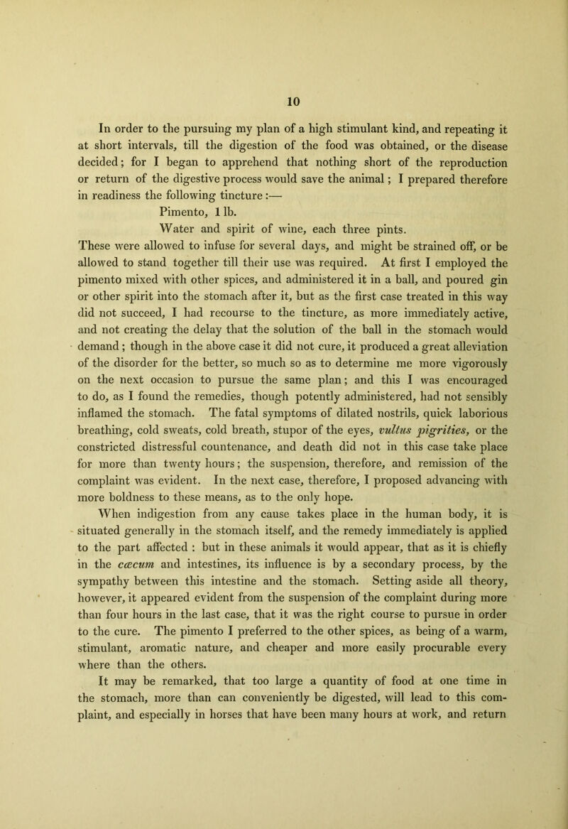 In order to the pursuing my plan of a high stimulant kind, and repeating it at short intervals, till the digestion of the food was obtained, or the disease decided; for I began to apprehend that nothing short of the reproduction or return of the digestive process would save the animal; I prepared therefore in readiness the following tincture :—■ Pimento, 1 lb. Water and spirit of wine, each three pints. These were allowed to infuse for several days, and might he strained off, or be allowed to stand together till their use was required. At first I employed the pimento mixed with other spices, and administered it in a ball, and poured gin or other spirit into the stomach after it, but as the first case treated in this way did not succeed, I had recourse to the tincture, as more immediately active, and not creating the delay that the solution of the ball in the stomach would demand; though in the above case it did not cure, it produced a great alleviation of the disorder for the better, so much so as to determine me more vigorously on the next occasion to pursue the same plan; and this I was encouraged to do, as I found the remedies, though potently administered, had not sensibly inflamed the stomach. The fatal symptoms of dilated nostrils, quick laborious breathing, cold sweats, cold breath, stupor of the eyes, vultus pigrities, or the constricted distressful countenance, and death did not in this case take place for more than twenty hours; the suspension, therefore, and remission of the complaint was evident. In the next case, therefore, I proposed advancing with more boldness to these means, as to the only hope. When indigestion from any cause takes place in the human body, it is situated generally in the stomach itself, and the remedy immediately is applied to the part affected : but in these animals it would appear, that as it is chiefly in the ccecum and intestines, its influence is by a secondary process, by the sympathy between this intestine and the stomach. Setting aside all theory, however, it appeared evident from the suspension of the complaint during more than four hours in the last case, that it was the right course to pursue in order to the cure. The pimento I preferred to the other spices, as being of a warm, stimulant, aromatic nature, and cheaper and more easily procurable every where than the others. It may be remarked, that too large a quantity of food at one time in the stomach, more than can conveniently be digested, will lead to this com- plaint, and especially in horses that have been many hours at work, and return