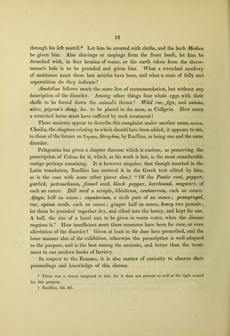 through his left nostril.* Let him be covered with cloths, and the herb Medica be given him. Also shavings or raspings from the front hoofs, let him be drenched with, in four hemina of water, or the earth taken from the shrew- mouse’s hole is to be pounded and given him. What a wretched mockery of assistance must these last articles have been, and what a state of folly and superstition do they indicate ! Anatolius follows much the same line of recommendation, but without any description of the disorder. Among other things four whole eggs with their shells to be forced down the animal’s throat! Wild rue, Jigs, and onions, nitre, pigeons dung, &c. to be placed in the anus, as Collyria. How many a wretched horse must have suffered by such treatment! These ancients appear to describe this complaint under another name, xoiMx, Choilia, the chapters relating to which should have been added, it appears to me, to those of the former on 2-r^opo?, Strophos, by Ruellius, as being one and the same disorder. Pelagonius has given a chapter thereon which is curious, as preserving the prescription of Celsus for it, which, as his work is lost, is the most considerable vestige perhaps remaining. It is however singular, that though inserted in the Latin translation, Ruellius has omitted it in the Greek text edited by him, as is the case with some other pieces also,')' “ Of the Pontic root, pepper, garlick, petroselinum, fennel seed, black pepper, horehound, mugwort, of each an ounce. Dill seed a scruple, libisticum, centaureum, each an ounce. Ajuga, half an ounce ; eupatorium, a sixth part of an ounce; pennyroyal, rue, apium seeds, each an ounce ; ginger half an ounce, honey two pounds ; let them be pounded together dry, and sifted into the honey, and kept for use. A ball, the size of a hazel nut, to be given in warm water, when the disease requires it.” How insufficient must these measures have been for cure, or even alleviation of the disorder ! Given at least in the dose here prescribed, and the loose manner also of the exhibition, otherwise the prescription is well adapted to the purpose, and is the best among the ancients, and better than the treat- ment in our modern books of farriery. In respect to the Romans, it is also matter of curiosity to observe their proceedings and knowledge of this disease. * There was a charm imagined in this, for it does not present so well as the right nostril for this purpose. f Ruellius, fol. 42.