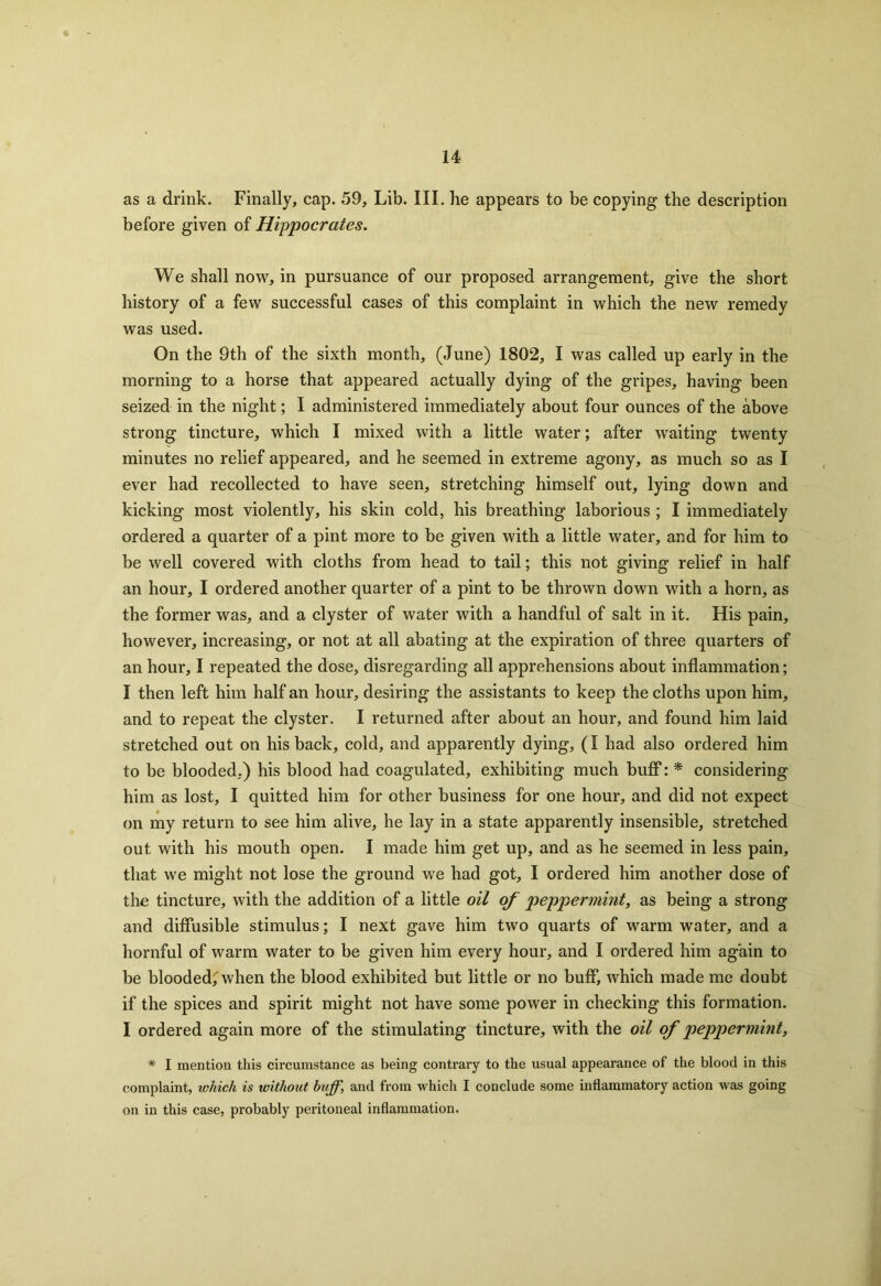 as a drink. Finally, cap. 59, Lib. III. he appears to be copying the description before given of Hippocrates. We shall now, in pursuance of our proposed arrangement, give the short history of a few successful cases of this complaint in which the new remedy was used. On the 9th of the sixth month, (June) 1802, I was called up early in the morning to a horse that appeared actually dying of the gripes, having been seized in the night; I administered immediately about four ounces of the above strong tincture, which I mixed with a little water; after waiting twenty minutes no relief appeared, and he seemed in extreme agony, as much so as I ever had recollected to have seen, stretching himself out, lying down and kicking most violently, his skin cold, his breathing laborious ; I immediately ordered a quarter of a pint more to be given with a little water, and for him to be well covered with cloths from head to tail; this not giving relief in half an hour, I ordered another quarter of a pint to be thrown down with a horn, as the former was, and a clyster of water with a handful of salt in it. His pain, however, increasing, or not at all abating at the expiration of three quarters of an hour, I repeated the dose, disregarding all apprehensions about inflammation; I then left him half an hour, desiring the assistants to keep the cloths upon him, and to repeat the clyster. I returned after about an hour, and found him laid stretched out on his back, cold, and apparently dying, (I had also ordered him to be blooded,) his blood had coagulated, exhibiting much buff: * considering him as lost, I quitted him for other business for one hour, and did not expect on my return to see him alive, he lay in a state apparently insensible, stretched out with his mouth open. I made him get up, and as he seemed in less pain, that we might not lose the ground we had got, I ordered him another dose of the tincture, with the addition of a little oil of peppermint, as being a strong and diffusible stimulus; I next gave him two quarts of warm water, and a hornful of warm water to be given him every hour, and I ordered him again to be blooded^ when the blood exhibited but little or no buff, which made me doubt if the spices and spirit might not have some power in checking this formation. I ordered again more of the stimulating tincture, with the oil of peppermint, * I mention this circumstance as being contrary to the usual appearance of the blood in this complaint, which is without huff, and from which I conclude some inflammatory action was going on in this case, probably peritoneal inflammation.