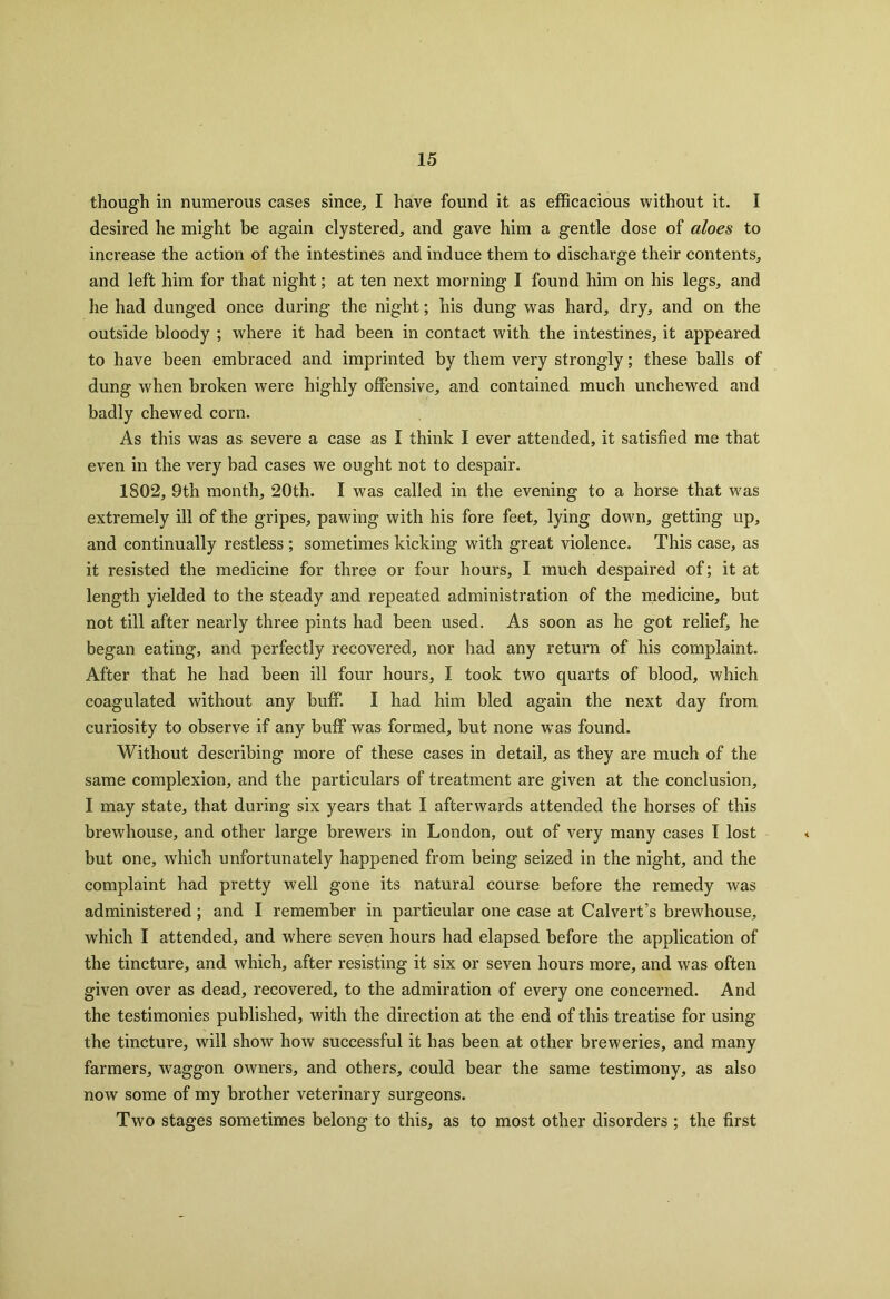 though in numerous cases since, I have found it as efficacious without it. I desired he might be again clystered, and gave him a gentle dose of aloes to increase the action of the intestines and induce them to discharge their contents, and left him for that night; at ten next morning I found him on his legs, and he had dunged once during the night; his dung was hard, dry, and on the outside bloody ; where it had been in contact with the intestines, it appeared to have been embraced and imprinted by them very strongly; these balls of dung when broken were highly offensive, and contained much unchewed and badly chewed corn. As this was as severe a case as I think I ever attended, it satisfied me that even in the very bad cases we ought not to despair. 1S02, 9th month, 20th. I was called in the evening to a horse that was extremely ill of the gripes, pawing with his fore feet, lying down, getting up, and continually restless ; sometimes kicking with great violence. This case, as it resisted the medicine for three or four hours, I much despaired of; it at length yielded to the steady and repeated administration of the medicine, but not till after nearly three pints had been used. As soon as he got relief, he began eating, and perfectly recovered, nor had any return of his complaint. After that he had been ill four hours, I took two quarts of blood, which coagulated without any buff. I had him bled again the next day from curiosity to observe if any buff was formed, but none was found. Without describing more of these cases in detail, as they are much of the same complexion, and the particulars of treatment are given at the conclusion, I may state, that during six years that I afterwards attended the horses of this brewhouse, and other large brewers in London, out of very many cases I lost but one, which unfortunately happened from being seized in the night, and the complaint had pretty well gone its natural course before the remedy was administered ; and I remember in particular one case at Calvert’s brewhouse, which I attended, and where seven hours had elapsed before the application of the tincture, and which, after resisting it six or seven hours more, and was often given over as dead, recovered, to the admiration of every one concerned. And the testimonies published, with the direction at the end of this treatise for using the tinctui’e, will show how successful it has been at other breweries, and many farmers, wTaggon owners, and others, could bear the same testimony, as also now some of my brother veterinary surgeons. Two stages sometimes belong to this, as to most other disorders ; the first