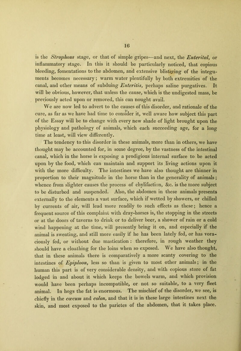 is the Strophous stage, or that of simple gripes—and next, the Enterital, or inflammatory stage. In this it should be particularly noticed, that copious bleeding, fomentations to the abdomen, and extensive blistering of the integu- ments becomes necessary; warm water plentifully by both extremities of the canal, and other means of subduing Enteritis, perhaps saline purgatives. It will be obvious, however, that unless the cause, which is the undigested mass, be previously acted upon or removed, this can nought avail. We are now led to advert to the causes of this disorder, and rationale of the \f cure, as far as we have had time to consider it, well aware how subject this part of the Essay will be to change with every new shade of light brought upon the physiology and pathology of animals, which each succeeding age, for a long time at least, will view differently. The tendency to this disorder in these animals, more than in others, we have thought may be accounted for, in some degree, by the vastness of the intestinal canal, which in the horse is exposing a prodigious internal surface to be acted upon by the food, which can maintain and support its living actions upon it with the more difficulty. The intestines we have also thought are thinner in proportion to their magnitude in the horse than in the generality of animals; whence from slighter causes the process of chylifaction, &c. is the more subject to be disturbed and suspended. Also, the abdomen in these animals presents externally to the elements a vast surface, which if wetted by showers, or chilled by currents of air, will lead more readily to such effects as these; hence a frequent source of this complaint with dray-horses is, the stopping in the streets or at the doors of taverns to drink or to deliver beer, a shower of rain or a cold wind happening at the time, will presently bring it on, and especially if the animal is sweating, and still more easily if he has been lately fed, or has vora- ciously fed, or without due mastication : therefore, in rough weather they should have a cloathing for the loins when so exposed. We have also thought, that in these animals there is comparatively a more scanty covering to the intestines of Epiploon, less so than is given to most other animals; in the human this part is of very considerable density, and with copious store of fat lodged in and about it which keeps the bowels w'arm, and which provision would have been perhaps incompatible, or not so suitable, to a very fleet animal. In hogs the fat is enormous. The mischief of the disorder, we see, is chiefly in the ccecum and colon, and that it is in these large intestines next the skin, and most exposed to the parietes of the abdomen, that it takes place.