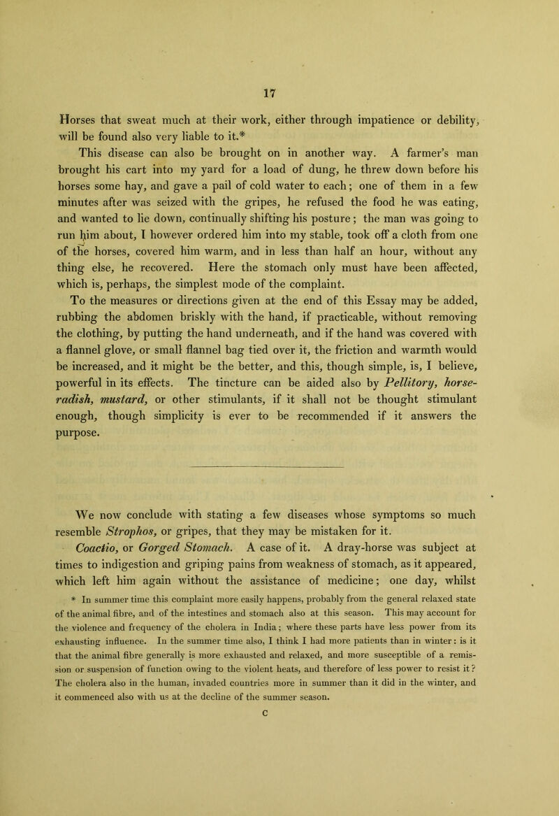 Horses that sweat much at their work, either through impatience or debility, will be found also very liable to it.* This disease can also be brought on in another way. A farmer’s man brought his cart into my yard for a load of dung, he threw down before his horses some hay, and gave a pail of cold water to each; one of them in a few minutes after was seized with the gripes, he refused the food he was eating, and wanted to lie down, continually shifting his posture ; the man was going to run flim about, I however ordered him into my stable, took off a cloth from one of the horses, covered him warm, and in less than half an hour, without any thing else, he recovered. Here the stomach only must have been affected, which is, perhaps, the simplest mode of the complaint. To the measures or directions given at the end of this Essay may be added, rubbing the abdomen briskly with the hand, if practicable, without removing the clothing, by putting the hand underneath, and if the hand was covered with a flannel glove, or small flannel bag tied over it, the friction and warmth would be increased, and it might be the better, and this, though simple, is, I believe, powerful in its effects. The tincture can be aided also by Pellitory, horse- radish, mustard, or other stimulants, if it shall not be thought stimulant enough, though simplicity is ever to be recommended if it answers the purpose. We now conclude with stating a few diseases whose symptoms so much resemble Strophos, or gripes, that they may be mistaken for it. Coactio, or Gorged Stomach. A case of it. A dray-horse was subject at times to indigestion and griping pains from weakness of stomach, as it appeared, which left him again without the assistance of medicine; one day, whilst * In summer time this complaint more easily happens, probably from the general relaxed state of the animal fibre, and of the intestines and stomach also at this season. This may account for the violence and frequency of the cholera in India; where these parts have less power from its exhausting influence. In the summer time also, I think I had more patients than in winter: is it that the animal fibre generally is more exhausted and relaxed, and more susceptible of a remis- sion or suspension of function owing to the violent heats, and therefore of less power to resist it ? The cholera also in the human, invaded countries more in summer than it did in the winter, and it commenced also with us at the decline of the summer season. C
