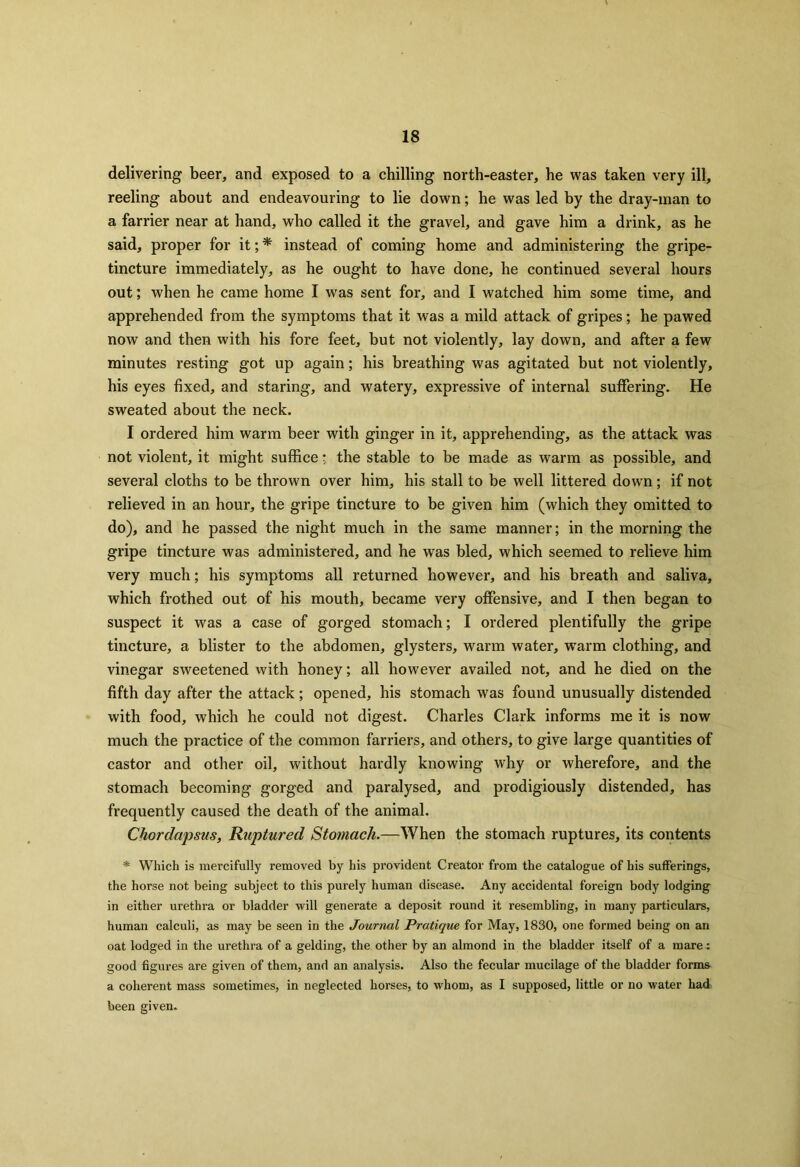 delivering beer, and exposed to a chilling north-easter, he was taken very ill, reeling about and endeavouring to lie down; he was led by the dray-man to a farrier near at hand, who called it the gravel, and gave him a drink, as he said, proper for it; * instead of coming home and administering the gripe- tincture immediately, as he ought to have done, he continued several hours out; when he came home I was sent for, and I watched him some time, and apprehended from the symptoms that it was a mild attack of gripes; he pawed now and then with his fore feet, but not violently, lay down, and after a few minutes resting got up again; his breathing was agitated but not violently, his eyes fixed, and staring, and watery, expressive of internal suffering. He sweated about the neck. I ordered him warm beer with ginger in it, apprehending, as the attack was not violent, it might suffice * the stable to be made as warm as possible, and several cloths to be thrown over him, his stall to be well littered down; if not relieved in an hour, the gripe tincture to be given him (which they omitted to do), and he passed the night much in the same manner; in the morning the gripe tincture was administered, and he was bled, which seemed to relieve him very much; his symptoms all returned however, and his breath and saliva, which frothed out of his mouth, became very offensive, and I then began to suspect it was a case of gorged stomach; I ordered plentifully the gripe tincture, a blister to the abdomen, glysters, warm water, warm clothing, and vinegar sweetened with honey; all however availed not, and he died on the fifth day after the attack; opened, his stomach was found unusually distended with food, which he could not digest. Charles Clark informs me it is now much the practice of the common farriers, and others, to give large quantities of castor and other oil, without hardly knowing why or wherefore, and the stomach becoming gorged and paralysed, and prodigiously distended, has frequently caused the death of the animal. Chordapsus, Ruptured Stomach.—When the stomach ruptures, its contents * Which is mercifully removed by his provident Creator from the catalogue of his sufferings, the horse not being subject to this purely human disease. Any accidental foreign body lodging in either urethra or bladder will generate a deposit round it resembling, in many particulars, human calculi, as may be seen in the Journal Pratique for May, 1830, one formed being on an oat lodged in the urethra of a gelding, the other by an almond in the bladder itself of a mare: good figures are given of them, and an analysis. Also the fecular mucilage of the bladder forms a coherent mass sometimes, in neglected horses, to whom, as I supposed, little or no water had: been given.