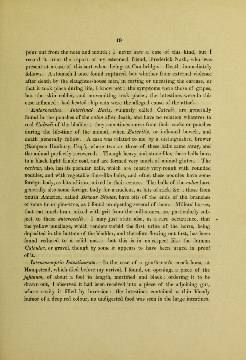 pour out from the nose and mouth ; I never saw a case of this kind, but I record it from the report of my esteemed friend, Frederick Nash, who was present at a case of this sort when living at Cambridge. Death immediately follows. A stomach I once found ruptured, but whether from external violence after death by the slaughter-house men, in carting or uncarting the carcase, or that it took place during life, I know not; the symptoms were those of gripes, but the skin colder, and no vomiting took place ; the intestines were in this case inflamed: bad heated ship oats were the alleged cause of the attack. Enterocallus. Intestinal Balls, vulgarly called Calculi, are generally found in the pouches of the colon after death, and have no relation whatever to real Calculi of the bladder ; they sometimes move from their sacks or pouches during the life-time of the animal, when Enteritis, or inflamed bowels, and death generally follow. A case was related to me by a distinguished brewer (Sampson Hanbury, Esq.), where two or three of these balls came away, and the animal perfectly recovered. Though heavy and stone-like, these balls burn to a black light friable coal, and are formed very much of animal gluten. The rectum, also, has its peculiar balls, which are mostly very rough with rounded nodules, and with vegetable fibre-like hairs, and often these nodules have some foreign body, as bits of iron, mixed in their centre. The balls of the colon have generally also some foreign body for a nucleus, as bits of stick, &c. ; those from South America, called Bezoar Stones, have bits of the ends of the branches of some fir or pine-tree, as I found on opening several of them. Millers’ horses, that eat much bran, mixed with grit from the mill-stones, are particularly sub- ject to these enterocalli. I may just state also, as a rare occurrence, that « the yellow mucilage, which renders turbid the first urine of the horse, being deposited in the bottom of the bladder, and therefore flowing out first, has been found reduced to a solid mass ; but this is in no respect like the human Calculus, or gravel, though by some it appears to have been urged in proof of it. Introsusceptio Intestinorum.—In the case of a gentleman’s coach-horse at Hampstead, which died before my arrival, I found, on opening, a piece of the jejunum, of about a foot in length, mortified and black; ordering it to be drawn out, I observed it had been received into a piece of the adjoining gut, whose cavity it filled by inversion ; the intestines contained a thin bloody humor of a deep red colour, no undigested food was seen in the large intestines.