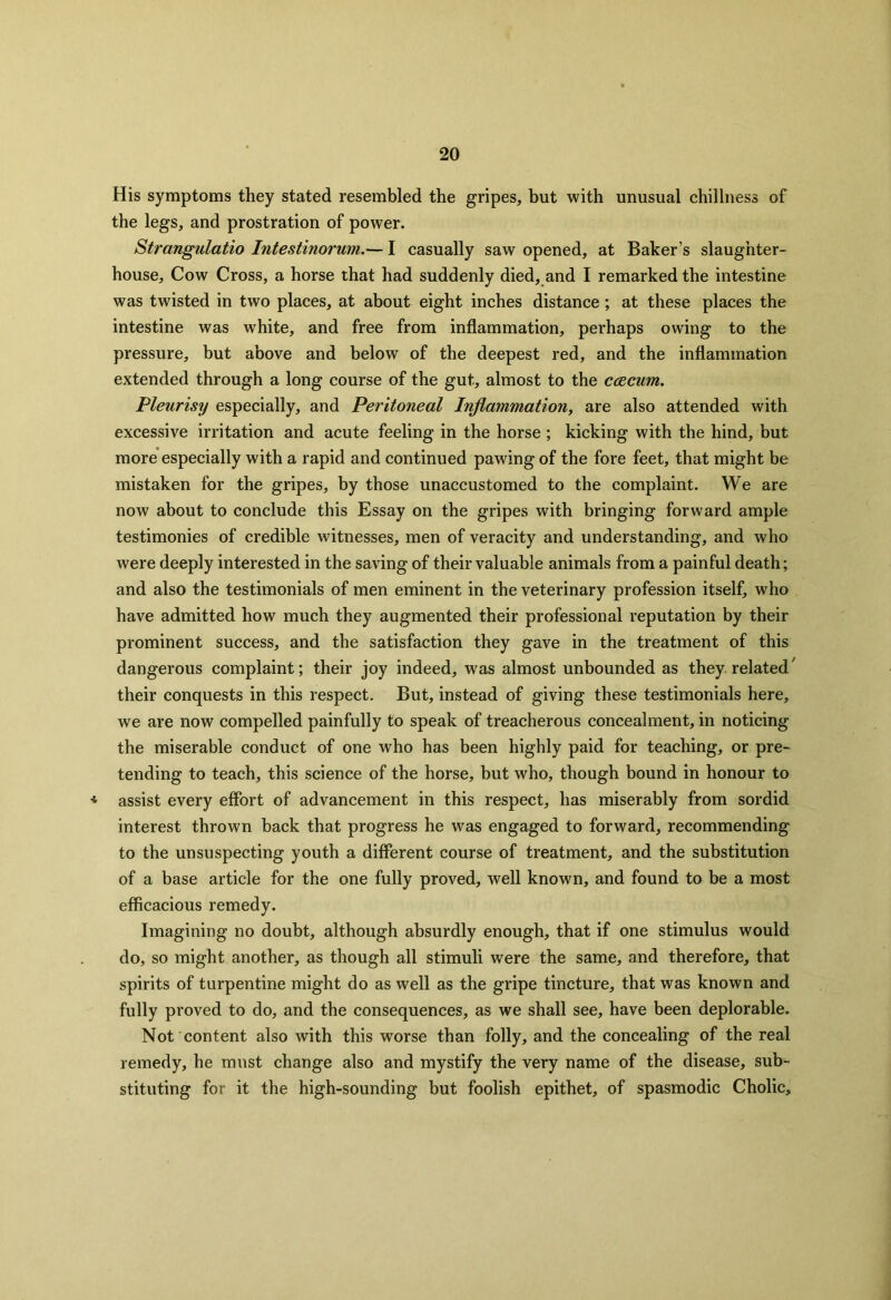His symptoms they stated resembled the gripes, but with unusual chillness of the legs, and prostration of power. Strangulatio Intestinorum.— I casually saw opened, at Baker’s slaughter- house, Cow Cross, a horse that had suddenly died, and I remarked the intestine was twisted in two places, at about eight inches distance ; at these places the intestine was white, and free from inflammation, perhaps owing to the pressure, but above and below of the deepest red, and the inflammation extended through a long course of the gut, almost to the ccecum. Pleurisy especially, and Peritoneal Inflammation, are also attended with excessive irritation and acute feeling in the horse ; kicking with the hind, but more especially with a rapid and continued pawing of the fore feet, that might be mistaken for the gripes, by those unaccustomed to the complaint. We are now about to conclude this Essay on the gripes with bringing forward ample testimonies of credible witnesses, men of veracity and understanding, and who were deeply interested in the saving of their valuable animals from a painful death; and also the testimonials of men eminent in the veterinary profession itself, who have admitted how much they augmented their professional reputation by their prominent success, and the satisfaction they gave in the treatment of this dangerous complaint; their joy indeed, wras almost unbounded as they related/ their conquests in this respect. But, instead of giving these testimonials here, we are now compelled painfully to speak of treacherous concealment, in noticing the miserable conduct of one who has been highly paid for teaching, or pre- tending to teach, this science of the horse, but who, though bound in honour to * assist every effort of advancement in this respect, has miserably from sordid interest thrown back that progress he was engaged to forward, recommending to the unsuspecting youth a different course of treatment, and the substitution of a base article for the one fully proved, well known, and found to be a most efficacious remedy. Imagining no doubt, although absurdly enough, that if one stimulus would do, so might another, as though all stimuli were the same, and therefore, that spirits of turpentine might do as well as the gripe tincture, that was known and fully proved to do, and the consequences, as we shall see, have been deplorable. Not content also with this worse than folly, and the concealing of the real remedy, he must change also and mystify the very name of the disease, sub- stituting for it the high-sounding but foolish epithet, of spasmodic Cholic,