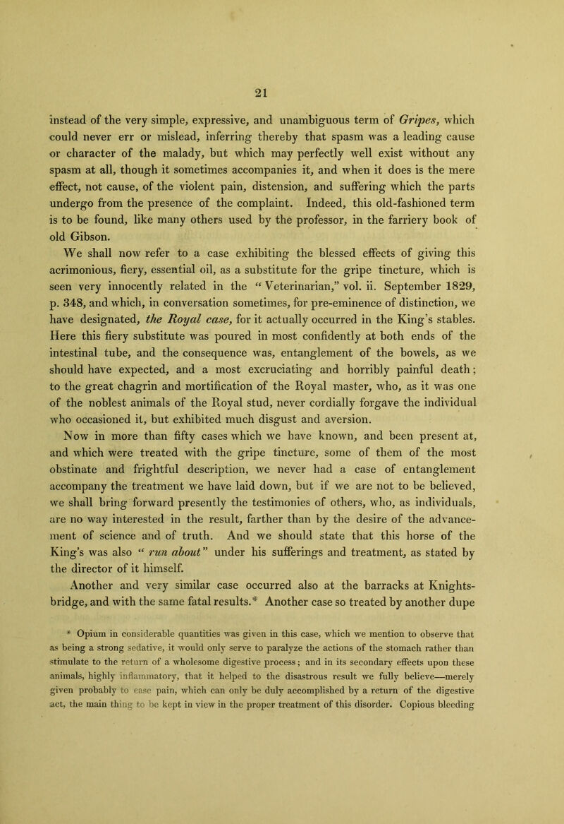 instead of the very simple, expressive, and unambiguous term of Gripes, which could never err or mislead, inferring thereby that spasm was a leading cause or character of the malady, but which may perfectly well exist without any spasm at all, though it sometimes accompanies it, and when it does is the mere effect, not cause, of the violent pain, distension, and suffering which the parts undergo from the presence of the complaint. Indeed, this old-fashioned term is to be found, like many others used by the professor, in the farriery book of old Gibson. We shall now refer to a case exhibiting the blessed effects of giving this acrimonious, fiery, essential oil, as a substitute for the gripe tincture, which is seen very innocently related in the “ Veterinarian,” vol. ii. September 1829, p. 348, and which, in conversation sometimes, for pre-eminence of distinction, we have designated, the Royal case, for it actually occurred in the King’s stables. Here this fiery substitute was poured in most confidently at both ends of the intestinal tube, and the consequence was, entanglement of the bowels, as we should have expected, and a most excruciating and horribly painful death; to the great chagrin and mortification of the Royal master, who, as it was one of the noblest animals of the Royal stud, never cordially forgave the individual who occasioned it, but exhibited much disgust and aversion. Now in more than fifty cases which we have known, and been present at, and which were treated with the gripe tincture, some of them of the most obstinate and frightful description, we never had a case of entanglement accompany the treatment we have laid down, but if we are not to be believed, we shall bring forward presently the testimonies of others, who, as individuals, are no way interested in the result, farther than by the desire of the advance- ment of science and of truth. And we should state that this horse of the King’s was also “ run about ” under his sufferings and treatment, as stated by the director of it himself. Another and very similar case occurred also at the barracks at Knights- bridge, and with the same fatal results.* Another case so treated by another dupe * Opium in considerable quantities was given in this case, which we mention to observe that as being a strong sedative, it would only serve to paralyze the actions of the stomach rather than stimulate to the return of a wholesome digestive process; and in its secondary effects upon these animals, highly inflammatory, that it helped to the disastrous result we fully believe—merely given probably to ease pain, which can only be duly accomplished by a return of the digestive act, the main thing to be kept in view in the proper treatment of this disorder. Copious bleeding