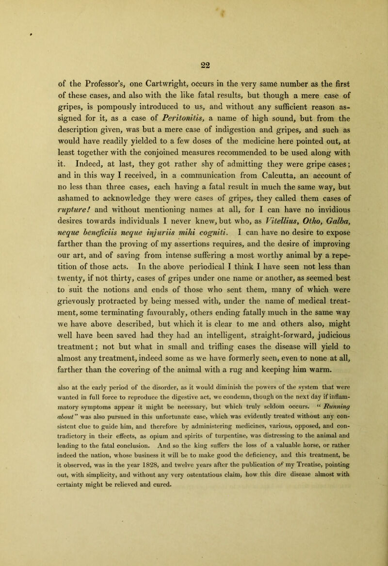 of the Professor’s, one Cartwright, occurs in the very same number as the first of these cases, and also with the like fatal results, but though a mere case of gripes, is pompously introduced to us, and without any sufficient reason as- signed for it, as a case of Peritonitis, a name of high sound, but from the description given, was but a mere case of indigestion and gripes, and such as would have readily yielded to a few doses of the medicine here pointed out, at least together with the conjoined measures recommended to be used along with it. Indeed, at last, they got rather shy of admitting they were gripe cases; and in this way I received, in a communication from Calcutta, an account of no less than three cases, each having a fatal result in much the same way, but ashamed to acknowledge they were cases of gripes, they called them cases of rupture! and without mentioning names at all, for I can have no invidious desires towards individuals I never knew, but who, as Vitellius, Otlio, Galba, neque beneficiis neque injuriis mihi cogniti. I can have no desire to expose farther than the proving of my assertions requires, and the desire of improving our art, and of saving from intense suffering a most worthy animal by a repe- tition of those acts. In the above periodical I think I have seen not less than twenty, if not thirty, cases of gripes under one name or another, as seemed best to suit the notions and ends of those who sent them, many of which were grievously protracted by being messed with, under the name of medical treat- ment, some terminating favourably, others ending fatally much in the same way we have above described, but which it is clear to me and others also, might well have been saved had they had an intelligent, straight-forward, judicious treatment; not but what in small and trifling cases the disease will yield to almost any treatment, indeed some as we have formerly seen, even to none at all, farther than the covering of the animal with a rug and keeping him warm. also at the early period of the disorder, as it would diminish the powers of the system that were wanted in full force to reproduce the digestive act, we condemn, though on the next day if inflam- matory symptoms appear it might be necessary, but which truly seldom occurs. “ Running about ” was also pursued in this unfortunate case, which was evidently treated without any con- sistent clue to guide him, and therefore by administering medicines, various, opposed, and con- tradictory in their effects, as opium and spirits of turpentine, was distressing to the animal and leading to the fatal conclusion. And so the king suffers the loss of a valuable horse, or rather indeed the nation, whose business it will be to make good the deficiency, and this treatment, be it observed, was in the year 1828, and twelve years after the publication of my Treatise, pointing out, with simplicity, and without any very ostentatious claim, how this dire disease almost with certainty might be relieved and cured.