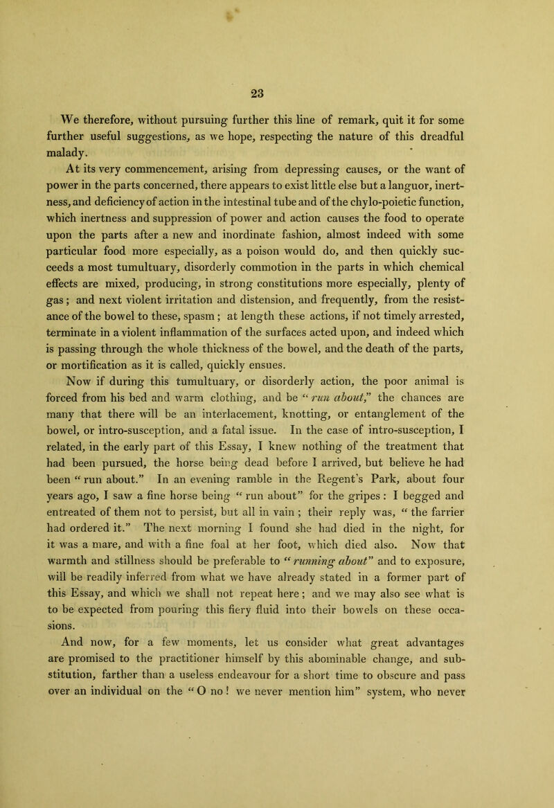 We therefore, without pursuing further this line of remark, quit it for some further useful suggestions, as we hope, respecting the nature of this dreadful malady. At its very commencement, arising from depressing causes, or the want of power in the parts concerned, there appears to exist little else but a languor, inert- ness, and deficiency of action in the intestinal tube and of the chylo-poietic function, which inertness and suppression of power and action causes the food to operate upon the parts after a new and inordinate fashion, almost indeed with some particular food more especially, as a poison would do, and then quickly suc- ceeds a most tumultuary, disorderly commotion in the parts in which chemical effects are mixed, producing, in strong constitutions more especially, plenty of gas; and next violent irritation and distension, and frequently, from the resist- ance of the bowel to these, spasm; at length these actions, if not timely arrested, terminate in a violent inflammation of the surfaces acted upon, and indeed which is passing through the whole thickness of the bowel, and the death of the parts, or mortification as it is called, quickly ensues. Now if during this tumultuary, or disorderly action, the poor animal is forced from his bed and warm clothing, and be “ run about” the chances are many that there will be an interlacement, knotting, or entanglement of the bowel, or intro-susception, and a fatal issue. In the case of intro-susception, I related, in the early part of this Essay, I knew nothing of the treatment that had been pursued, the horse being dead before I arrived, but believe he had been “ run about.” In an evening ramble in the Regent’s Park, about four years ago, I saw a fine horse being “ run about” for the gripes : I begged and entreated of them not to persist, but all in vain ; their reply was, “ the farrier had ordered it.” The next morning I found she had died in the night, for it was a mare, and with a fine foal at her foot, which died also. Now that warmth and stillness should be preferable to “ running about” and to exposure, will be readily inferred from what we have already stated in a former part of this Essay, and which we shall not repeat here; and we may also see what is to be expected from pouring this fiery fluid into their bowels on these occa- sions. And now, for a few moments, let us consider what great advantages are promised to the practitioner himself by this abominable change, and sub- stitution, farther than a useless endeavour for a short time to obscure and pass over an individual on the “O no! we never mention him” system, who never