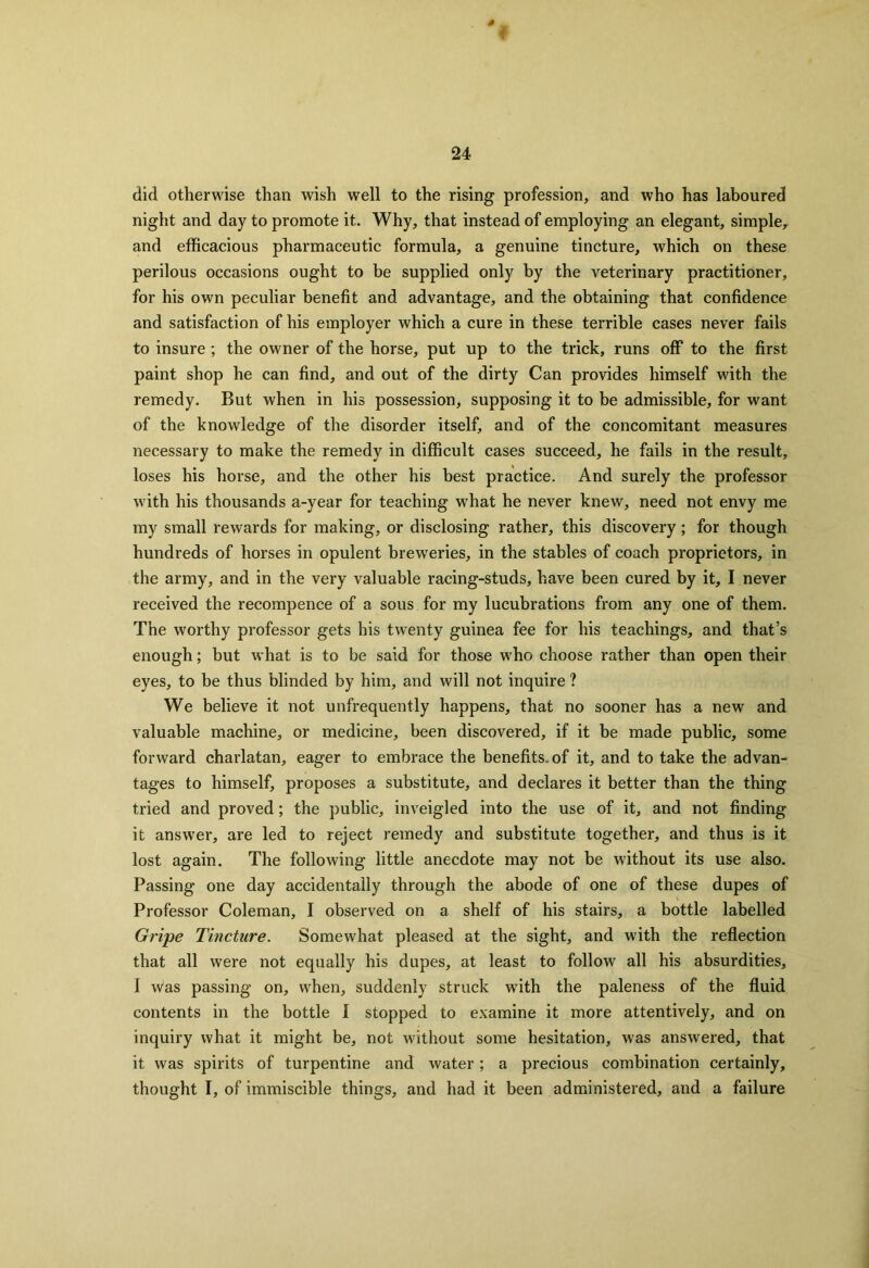 did otherwise than wish well to the rising profession, and who has laboured night and day to promote it. Why, that instead of employing an elegant, simple, and efficacious pharmaceutic formula, a genuine tincture, which on these perilous occasions ought to be supplied only by the veterinary practitioner, for his own peculiar benefit and advantage, and the obtaining that confidence and satisfaction of his employer which a cure in these terrible cases never fails to insure; the owner of the horse, put up to the trick, runs off to the first paint shop he can find, and out of the dirty Can provides himself with the remedy. But when in his possession, supposing it to be admissible, for want of the knowledge of the disorder itself, and of the concomitant measures necessary to make the remedy in difficult cases succeed, he fails in the result, loses his horse, and the other his best practice. And surely the professor with his thousands a-year for teaching what he never knew, need not envy me my small rewards for making, or disclosing rather, this discovery; for though hundreds of horses in opulent brewreries, in the stables of coach proprietors, in the army, and in the very valuable racing-studs, have been cured by it, I never received the recompence of a sous for my lucubrations from any one of them. The worthy professor gets his twenty guinea fee for his teachings, and that’s enough; but what is to be said for those who choose rather than open their eyes, to be thus blinded by him, and will not inquire ? We believe it not unfrequently happens, that no sooner has a new and valuable machine, or medicine, been discovered, if it be made public, some forward charlatan, eager to embrace the benefits, of it, and to take the advan- tages to himself, proposes a substitute, and declares it better than the thing tried and proved; the public, inveigled into the use of it, and not finding it answrer, are led to reject remedy and substitute together, and thus is it lost again. The following little anecdote may not be without its use also. Passing one day accidentally through the abode of one of these dupes of Professor Coleman, I observed on a shelf of his stairs, a bottle labelled Gripe Tincture. Somewhat pleased at the sight, and with the reflection that all were not equally his dupes, at least to follow all his absurdities, 1 Was passing on, when, suddenly struck with the paleness of the fluid contents in the bottle I stopped to examine it more attentively, and on inquiry what it might be, not without some hesitation, was answered, that it was spirits of turpentine and water; a precious combination certainly, thought I, of immiscible things, and had it been administered, and a failure