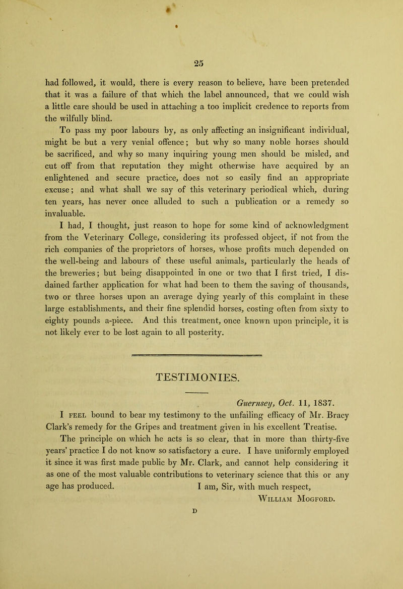 had followed, it would, there is every reason to believe, have been pretended that it was a failure of that which the label announced, that we could wish a little care should he used in attaching a too implicit credence to reports from the wilfully blind. To pass my poor labours by, as only affecting an insignificant individual, might be but a very venial offence; but why so many noble horses should be sacrificed, and why so many inquiring young men should be misled, and cut off from that reputation they might otherwise have acquired by an enlightened and secure practice, does not so easily find an appropriate excuse; and what shall we say of this veterinary periodical which, during ten years, has never once alluded to such a publication or a remedy so invaluable. I had, I thought, just reason to hope for some kind of acknowledgment from the Veterinary College, considering its professed object, if not from the rich companies of the proprietors of horses, whose profits much depended on the well-being and labours of these useful animals, particularly the heads of the breweries; but being disappointed in one or two that I first tried, I dis- dained farther application for what had been to them the saving of thousands, two or three horses upon an average dying yearly of this complaint in these large establishments, and their fine splendid horses, costing often from sixty to eighty pounds a-piece. And this treatment, once known upon principle, it is not likely ever to be lost again to all posterity. TESTIMONIES. Guernsey, Oct. 11, 1837. I feel bound to bear my testimony to the unfailing efficacy of Mr. Bracy Clark’s remedy for the Gripes and treatment given in his excellent Treatise. The principle on which he acts is so clear, that in more than thirty-five years’ practice I do not know so satisfactory a cure. I have uniformly employed it since it was first made public by Mr. Clark, and cannot help considering it as one of the most valuable contributions to veterinary science that this or any age has produced. I am. Sir, with much respect, William Mogford. d