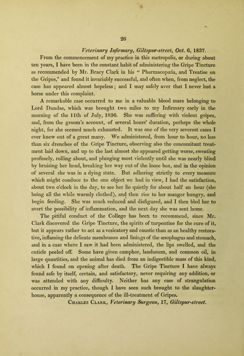 Veterinary Infirmary, Giltspur-street, Oct. 6, 1837. From the commencement of my practice in this metropolis, or during about ten years, I have been in the constant habit of administering the Gripe Tincture as recommended by Mr. Bracy Clark in his “ Pharmacopoeia, and Treatise on the Gripes,” and found it invariably successful, and often when, from neglect, the case has appeared almost hopeless; and I may safely aver that I never lost a horse under this complaint. A remarkable case occurred to me in a valuable blood mare belonging to Lord Dundas, which was brought two miles to my Infirmary early in the morning of the 11th of July, 1836. She was suffering with violent gripes, and, from the groom’s account, of several hours’ duration, perhaps the whole night, for she seemed much exhausted. It was one of the very severest cases I ever knew out of a great many. We administered, from hour to hour, no less than six drenches of the Gripe Tincture, observing also the concomitant treat- ment laid down, and up to the last almost she appeared getting worse, sweating profusely, rolling about, and plunging most violently until she was nearly blind by bruising her head, breaking her way out of the loose box, and in the opinion of several she was in a dying state. But adhering strictly to every measure which might conduce to the one object we had in view, I had the satisfaction, about two o’clock in the day, to see her lie quietly for about half an hour (she being all the while warmly clothed), and then rise to her manger hungry, and begin feeding. She was much reduced and disfigured, and I then bled her to avert the possibility of inflammation, and the next day she was sent home. The pitiful conduct of the College has been to recommend, since Mr. Clark discovered the Gripe Tincture, the spirits of turpentine for the cure of it, but it appears rather to act as a vesicatory and caustic than as an healthy restora- tive, inflaming the delicate membranes and linings of the oesophagus and stomach, and in a case where I saw it had been administered, the lips swelled, and the cuticle peeled off. Some have given camphor, laudanum, and common oil, in large quantities, and the animal has died from an indigestible mass of this kind, which I found on opening after death. The Gripe Tincture I have always found safe by itself, certain, and satisfactory, never requiring any addition, or was attended with any difficulty. Neither has any case of strangulation occurred in my practice, though I have seen such brought to the slaughter- house, apparently a consequence of the ill-treatment of Gripes. Charles Clark, Veterinary Surgeon, 17, Giltspur-street.