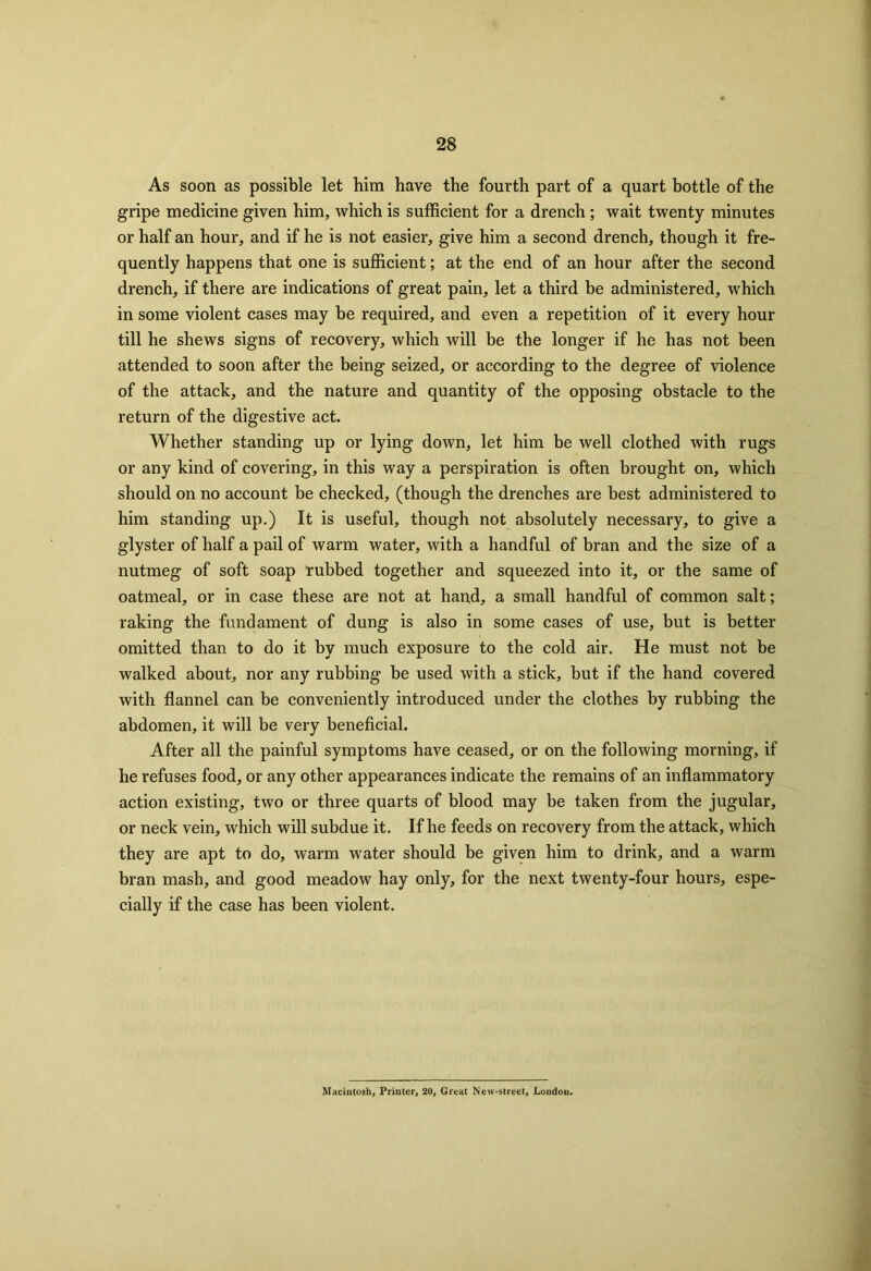 As soon as possible let him have the fourth part of a quart bottle of the gripe medicine given him, which is sufficient for a drench ; wait twenty minutes or half an hour, and if he is not easier, give him a second drench, though it fre- quently happens that one is sufficient; at the end of an hour after the second drench, if there are indications of great pain, let a third be administered, which in some violent cases may be required, and even a repetition of it every hour till he shews signs of recovery, which will be the longer if he has not been attended to soon after the being seized, or according to the degree of violence of the attack, and the nature and quantity of the opposing obstacle to the return of the digestive act. Whether standing up or lying down, let him be well clothed with rugs or any kind of covering, in this way a perspiration is often brought on, which should on no account be checked, (though the drenches are best administered to him standing up.) It is useful, though not absolutely necessary, to give a glyster of half a pail of warm water, with a handful of bran and the size of a nutmeg of soft soap rubbed together and squeezed into it, or the same of oatmeal, or in case these are not at hand, a small handful of common salt; raking the fundament of dung is also in some cases of use, but is better omitted than to do it by much exposure to the cold air. He must not be walked about, nor any rubbing be used with a stick, but if the hand covered with flannel can be conveniently introduced under the clothes by rubbing the abdomen, it will be very beneficial. After all the painful symptoms have ceased, or on the following morning, if he refuses food, or any other appearances indicate the remains of an inflammatory action existing, two or three quarts of blood may be taken from the jugular, or neck vein, which will subdue it. If he feeds on recovery from the attack, which they are apt to do, warm water should be given him to drink, and a warm bran mash, and good meadow hay only, for the next twenty-four hours, espe- cially if the case has been violent. Macintosh, Printer, 20, Great New-street, London.