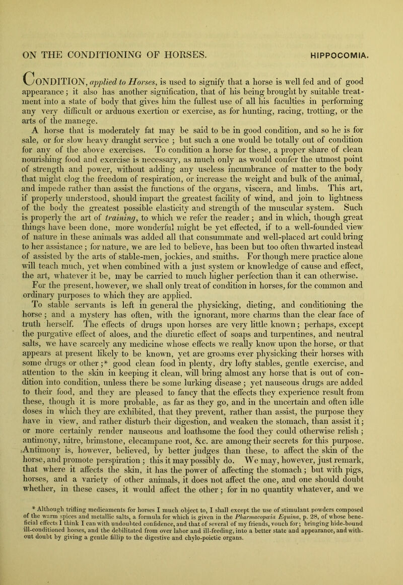 ON THE CONDITIONING OF HORSES. HIPPOCOMIA. Condition, applied to Horses, is used to signify that a horse is well fed and of good appearance; it also has another signification, that of his being brought by suitable treat- ment into a state of body that gives him the fullest use of all his faculties in performing any very difficult or arduous exertion or exercise, as for hunting, racing, trotting, or the arts of the manege. A horse that is moderately fat may be said to be in good condition, and so he is for sale, or for slow heavy draught service ; but such a one would be totally out of condition for any of the above exercises. To condition a horse for these, a proper share of clean nourishing food and exercise is necessary, as much only as would confer the utmost point of strength and power, without adding any useless incumbrance of matter to the body that might clog the freedom of respiration, or increase the weight and bulk of the animal, and impede rather than assist the functions of the organs, viscera, and limbs. This art, if properly understood, should impart the greatest facility of wind, and join to lightness of the body the greatest possible elasticity and strength of the muscular system. Such is properly the art of training, to which we refer the reader; and in which, though great tilings have been done, more wonderful might be yet effected, if to a well-founded view of nature in these animals was added all that consummate and well-placed art could bring to her assistance; for nature, we are led to beb’eve, has been but too often thwarted instead of assisted by the arts of stable-men, jocldes, and smiths. For though mere practice alone will teach much, yet when combined with a just system or knowledge of cause and effect, the art, whatever it be, may be carried to much higher perfection than it can otherwise. For the present, however, we shall only treat of condition in horses, for the common and ordinary purposes to which they are applied. To stable servants is left in general the physicking, dieting, and conditioning the horse; and a mystery has often, with the ignorant, more charms than the clear face of truth herself. The effects of drugs upon horses are very little known; perhaps, except the piu'gative effect of aloes, and the diuretic effect of soaps and turpentines, and neutral salts, we have scarcely any medicine whose effects we really know upon the horse, or that appears at present likely to be known, yet are grooms ever physicking their horses with some drugs or other good clean food in plenty, dry lofty stables, gentle exercise, and attention to the skin in keeping it clean, will bring almost any horse that is out of con- dition into condition, unless there be some lurking disease ; yet nauseous drugs are added to their food, and they are pleased to fancy that the effects they experience result from these, though it is more probable, as far as they go, and in the uncertain and often idle doses in which they are exhibited, that they prevent, rather than assist, the purpose they have in Hew, and rather disturb their digestion, and weaken the stomach, than assist it; or more certainly render nauseous and loathsome the food they could otherwise relish ; antimony, nitre, brimstone, elecampane root, &c. are among their secrets for this purpose. Antimony is, however, believed, by better judges than these, to affect the skin of the horse, and promote perspiration; this it may possibly do. We may, however, just remark, that where it affects the skin, it has the power of affecting the stomach; but with pigs, horses, and a variety of other animals, it does not affect the one, and one should doubt whether, in these cases, it would affect the other; for in no quantity whatever, and we * Although trifling medicaments for horses I much object to, I shall except the use of stimulant powders composed of the warm spices and metallic salts, a formula for which is given in the Pharmacopoeia Equina, p. 28, of whose bene- ficial effects I think I can with undoubted confidence, and that of several of my friends, vouch for; bringing hide-hound ill-conditioned horses, and the debilitated from over labor and ill-feeding, into a better state and appearance, and with- out doubt by giving a gentle fillip to the digestive and chylo-poietic organs.