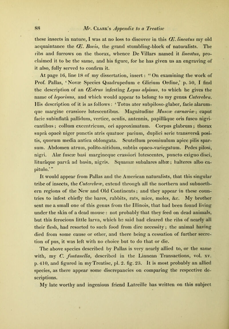 these insects in nature, I was at no loss to discover in this OE. lineatus my old acquaintance the CE. Boris, the grand stumbling-block of naturalists. The ribs and furrows on the thorax, whence De Villars named it lineatus, pro- claimed it to be the same, and his figure, for he has given us an engraving of it also, fully served to confirm it. At page 16, line 18 of my dissertation, insert: “ On examining the work of Prof. Pallas, ‘Novae Species Quadrupedum e Glirium Ordine,’ p. 50, I find the description of an CEstrus infesting Lepus alpinus, to which he gives the name of leporinus, and which would appear to belong to my genus Cuterebra. His description of it is as follows : ‘Totus ater subpiloso-glaber, facie alarum- que margine crassiore lutescentibus. Magnitudine Muscce carnarice; caput facie subinflata pallidum, vertice, oeulis, antennis, papillaque oris fusco nigri- cantibus ; collum excentricum, ori approximatum. Corpus glabruin ; thorax supra opack niger punctis atris quatuor parium, duplici serie transversa posi- tis, quorum media antica oblongata. Scutellum prominulum apice pilis spar- sum. Abdomen atrum, polito-nitidum, subths opaco-variegatum. Pedes pilosi, nigri. Alge fuscse basi margineque crassiori lutescentes, puncto exiguo disci, lituraque parva ad basin, nigris. Squarnse subalares albse; halteres alho ca- pitulo.’ ” It would appear from Pallas and the American naturalists, that this singular tribe of insects, the Cuterebrce, extend through all the northern and subnorth- ern regions of the New and Old Continents; and they appear in these coun- tries to infest chiefly the hares, rabbits, rats, mice, moles, &c. My brother sent me a small one of this genus from the Illinois, that had been found living under the skin of a dead mouse : not probably that they feed on dead animals, but this ferocious little larva, which he said had cleared the ribs of nearly all their flesh, had resorted to such food from dire necessity; the animal having died from some cause or other, and there being a cessation of further secre- tion of pus, it was left with no choice but to do that or die. The above species described by Pallas is very nearly allied to, or the same with, my C. fontanella, described in the Linnean Transactions, vol. xv. p. 410, and figured in my Treatise, pi. 2. fig. 23. It is most probably an allied species, as there appear some discrepancies on comparing the respective de- scriptions. My late worthy and ingenious friend Latreille has written on this subject