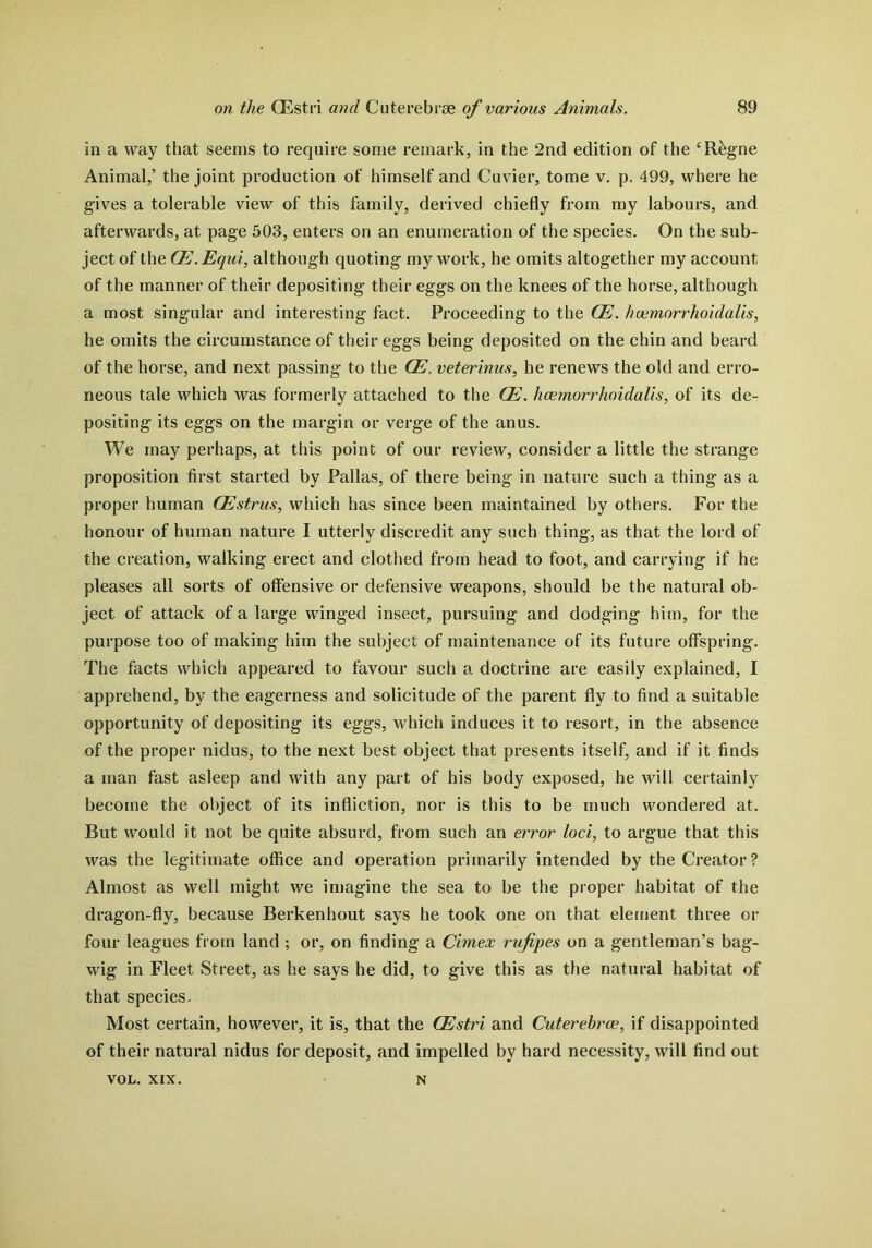 in a way that seems to require some remark, in the 2nd edition of the ‘R&gne Animal,’ the joint production of himself and Cuvier, tome v. p. 499, where he gives a tolerable view of this family, derived chiefly from my labours, and afterwards, at page 503, enters on an enumeration of the species. On the sub- ject of the Qd.Equi, although quoting my work, he omits altogether my account of the manner of their depositing their eggs on the knees of the horse, although a most singular and interesting fact. Proceeding to the CE. hcemorrhoidalis, he omits the circumstance of their eggs being deposited on the chin and beard of the horse, and next passing to the Gd. veterinus, he renews the old and erro- neous tale which was formerly attached to the CE. hcemorrhoidalis, of its de- positing its eggs on the margin or verge of the anus. We may perhaps, at this point of our review, consider a little the strange proposition first started by Pallas, of there being in nature such a thing as a proper human Gdstrus, which has since been maintained by others. For the honour of human nature I utterly discredit any such thing, as that the lord of the creation, walking erect and clothed from head to foot, and carrying if he pleases all sorts of offensive or defensive weapons, should be the natural ob- ject of attack of a large winged insect, pursuing and dodging him, for the purpose too of making him the subject of maintenance of its future offspring. The facts which appeared to favour such a doctrine are easily explained, I apprehend, by the eagerness and solicitude of the parent fly to find a suitable opportunity of depositing its eggs, which induces it to resort, in the absence of the proper nidus, to the next best object that presents itself, and if it finds a man fast asleep and with any part of his body exposed, he will certainly become the object of its infliction, nor is this to be much wondered at. But would it not be quite absurd, from such an error loci, to argue that this was the legitimate office and operation primarily intended by the Creator ? Almost as well might we imagine the sea to be the proper habitat of the dragon-fly, because Berkenhout says he took one on that element three or four leagues from land ; or, on finding a Cimex rujipes on a gentleman’s bag- wig in Fleet Street, as he says he did, to give this as the natural habitat of that species. Most certain, however, it is, that the Gdstri and Cuterebrce, if disappointed of their natural nidus for deposit, and impelled by hard necessity, will find out VOL. XIX. N