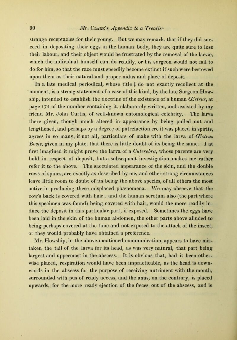strange receptacles for their young. But we may remark, that if they did suc- ceed in depositing their eggs in the human body, they are quite sure to lose their labour, and their object would be frustrated by the removal of the larvae, which the individual himself can do readily, or his surgeon would not fail to do for him, so that the race must speedily become extinct if such were bestowed upon them as their natural and proper nidus and place of deposit. In a late medical periodical, whose title J do not exactly recollect at the moment, is a strong statement of a case of this kind, by the late Surgeon How- ship, intended to establish the doctrine of the existence of a human CEstrus, at page 174 of the number containing it, elaborately written, and assisted by my friend Mr. John Curtis, of well-known entomological celebrity. The larva there given, though much altered in appearance by being pulled out and lengthened, and perhaps by a degree of putrefaction ere it was placed in spirits, agrees in so many, if not all, particulars of make with the larva of CEstrus Boris, given in my plate, that there is little doubt of its being the same. I at first imagined it might prove the larva of a Cuterebra, whose parents are very bold in respect of deposit, but a subsequent investigation makes me rather refer it to the above. The sacculated appearance of the skin, and the double rows of spines, are exactly as described by me, and other strong circumstances leave little room to doubt of its being the above species, of all others the most active in producing these misplaced phenomena. We may observe that the cow’s back is covered with hair ; and the human scrotum also (the part where this specimen was found) being covered with hair, would the more readily in- duce the deposit in this particular part, if exposed. Sometimes the eggs have been laid in the skin of the human abdomen, the other parts above alluded to being perhaps covered at the time and not exposed to the attack of the insect, or they would probably have obtained a preference. Mr. Howship, in the above-mentioned communication, appears to have mis- taken the tail of the larva for its head, as was very natural, that part being- largest and uppermost in the abscess. It is obvious that, had it been other- wise placed, respiration would have been impracticable, as the head is down- wards in the abscess for the purpose of receiving nutriment with the mouth, surroundad with pus of ready access, and the anus, on the contrary, is placed upwards, for the more ready ejection of the faeces out of the abscess, and is
