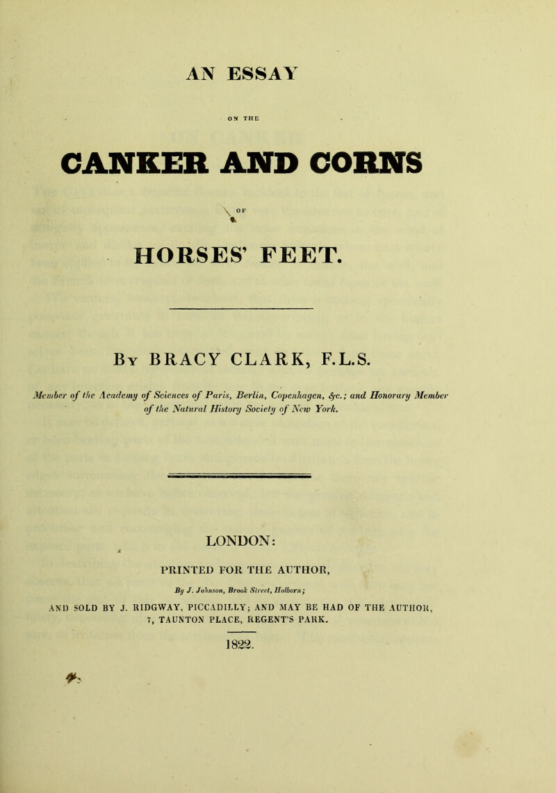 AN ESSAY ON THE CANKER AND CORNS \ OF % HORSES’ FEET. By BRACY CLARK, F.L.S. Member of the Academy of Sciences of Paris, Berlin, Copenhagen, SfC.; and Honorary Member of the Natural History Society of Neip York. LONDON: A PRINTED FOR THE AUTHOR, ByJ. Johnson, Broolc Street, Holborii; AND SOLD BY J. RIDGWAY, PICCADILLY; AND MAY BE HAD OF THE AUTHOR, 7, TAUNTON PLACE, REGENT’S PARK.