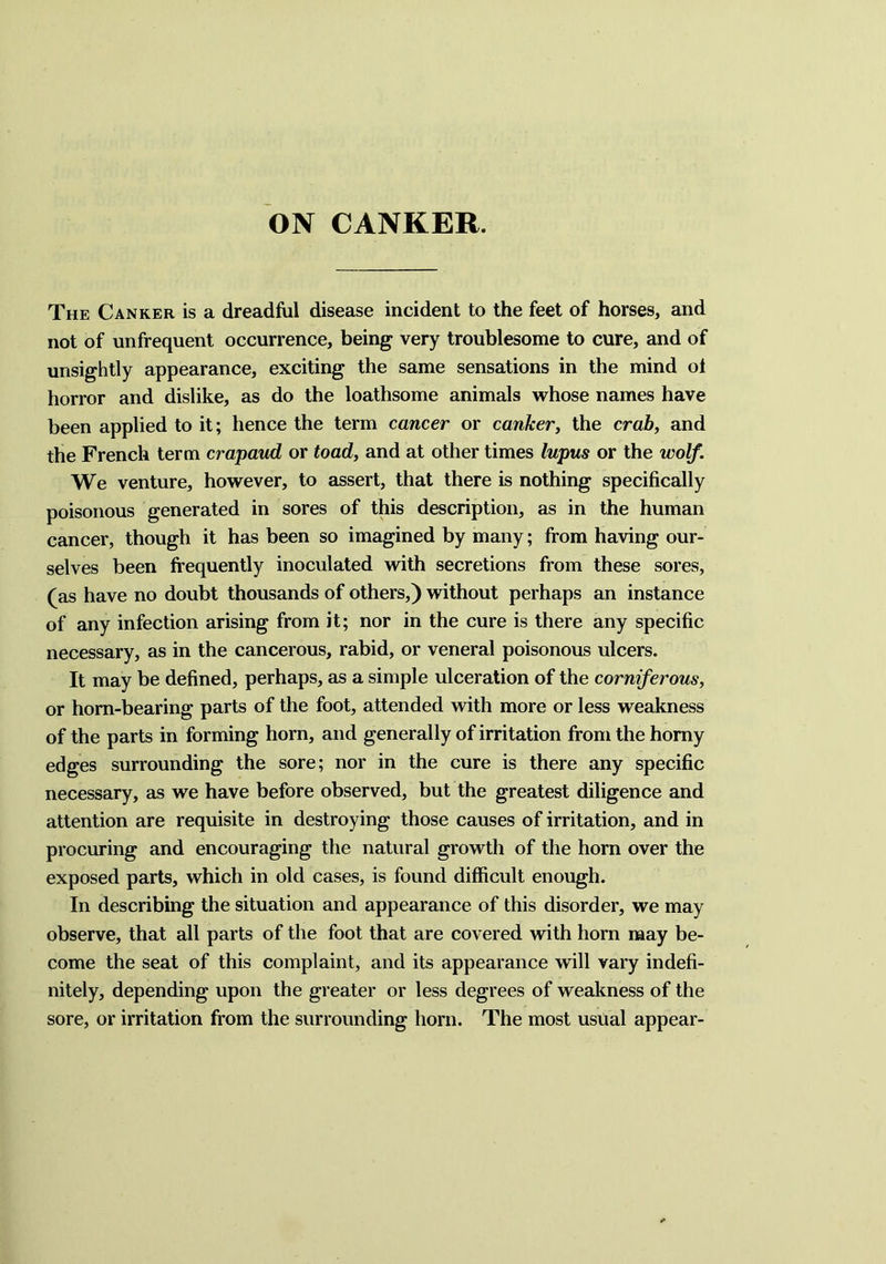 ON CANKER. The Canker is a dreadful disease incident to the feet of horses, and not of unfrequent occurrence, being very troublesome to cure, and of unsightly appearance, exciting the same sensations in the mind ol horror and dislike, as do the loathsome animals whose names have been applied to it; hence the term cancer or canker, the crab, and the French term crapaud or toad, and at other times lupus or the wolf. We venture, however, to assert, that there is nothing specifically poisonous generated in sores of this description, as in the human cancer, though it has been so imagined by many; from having our- selves been frequently inoculated with secretions from these sores, (as have no doubt thousands of others,) without perhaps an instance of any infection arising from it; nor in the cure is there any specific necessary, as in the cancerous, rabid, or veneral poisonous ulcers. It may be defined, perhaps, as a simple ulceration of the corniferous, or horn-bearing parts of the foot, attended with more or less weakness of the parts in forming horn, and generally of irritation from the horny edges surrounding the sore; nor in the cure is there any specific necessary, as we have before observed, but the greatest diligence and attention are requisite in destroying those causes of irritation, and in procuring and encouraging the natural growth of the horn over the exposed parts, which in old cases, is found difficult enough. In describing the situation and appearance of this disorder, we may observe, that all parts of the foot that are covered with horn may be- come the seat of this complaint, and its appearance will vary indefi- nitely, depending upon the greater or less degrees of weakness of the sore, or irritation from the surrounding horn. The most usual appear-