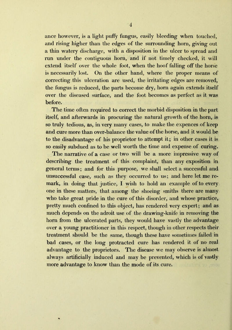 ance however, is a light puffy fungus, easily bleeding when touched, and rising higher than the edges of the surrounding horn, giving out a thin watery discharge, with a disposition in the ulcer to spread and run under the contiguous horn, and if not timely checked, it will extend itself over the whole foot, when the hoof falling off the horse is necessarily lost. On the other hand, where the proper means of correcting this ulceration are used, the irritating edges are removed, the fungus is reduced, the parts become dry, horn again extends itself over the diseased surface, and the foot becomes as perfect as it was before. The time often required to correct the morbid disposition in the part itself, and afterwards in procuring the natural growth of the horn, is so truly tedious, as, in very many cases, to make the expences of keep and cure more than over-balance the value of the horse, and it would be to the disadvantage of his proprietor to attempt it; in other cases it is so easily subdued as to be well worth the time and expense of curing. The narrative of a case or two will be a more impressive way of describing the treatment of this complaint, than any exposition in general terms; and for this purpose, we shall select a successful and unsuccessful case, such as they occurred to us; and here let me re- mark, in doing that justice, I wish to hold an example of to every one in these matters, that among the shoeing smiths there are many who take great pride in the cure of this disorder, and whose practice, pretty much confined to this object, has rendered very expert; and as much depends on the adroit use of the drawing-knife in removing the horn from the ulcerated parts, they would have vastly the advantage over a young practitioner in this respect, though in other respects their treatment should be the same, though these have sometimes failed in bad cases, or the long protracted cure has rendered it of no real advantage to the proprietors. The disease we may observe is almost always artificially induced and may be prevented, which is of vastly more advantage to know than the mode of its cure.