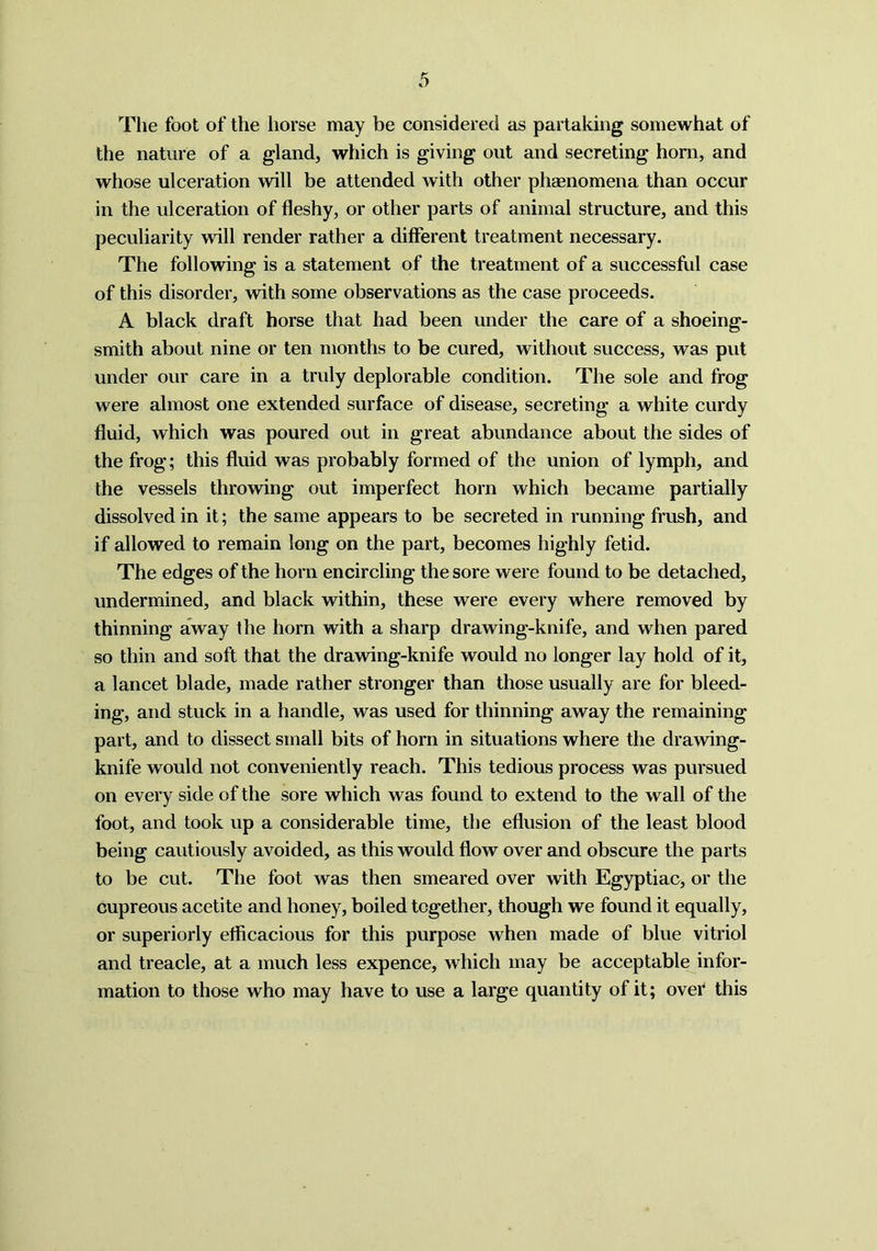 The foot of the horse may be considered as partaking somewhat of the nature of a gland, which is giving out and secreting horn, and whose ulceration will be attended with other phaenomena than occur in the ulceration of fleshy, or other parts of animal structure, and this peculiarity will render rather a different treatment necessary. The following is a statement of the treatment of a successful case of this disorder, with some observations as the case proceeds. A black draft horse that had been under the care of a shoeing- smith about nine or ten months to be cured, without success, was put under our care in a truly deplorable condition. The sole and frog were almost one extended surface of disease, secreting a white curdy fluid, which was poured out in great abundance about the sides of the frog; this fluid was probably formed of the union of lymph, and the vessels throwing out imperfect horn which became partially dissolved in it; the same appears to be secreted in running frush, and if allowed to remain long on the part, becomes highly fetid. The edges of the horn encircling the sore were found to be detached, undermined, and black within, these were every where removed by thinning away the horn with a sharp drawing-knife, and when pared so thin and soft that the drawing-knife would no longer lay hold of it, a lancet blade, made rather stronger than those usually are for bleed- ing, and stuck in a handle, was used for thinning away the remaining part, and to dissect small bits of horn in situations where the drawing- knife would not conveniently reach. This tedious process was pursued on every side of the sore which was found to extend to the wall of the foot, and took up a considerable time, the eflusion of the least blood being cautiously avoided, as this would flow over and obscure the parts to be cut. The foot was then smeared over with Egyptian, or the cupreous acetite and honey, boiled together, though we found it equally, or superiorly efficacious for this purpose when made of blue vitriol and treacle, at a much less expence, which may be acceptable infor- mation to those who may have to use a large quantity of it; over this