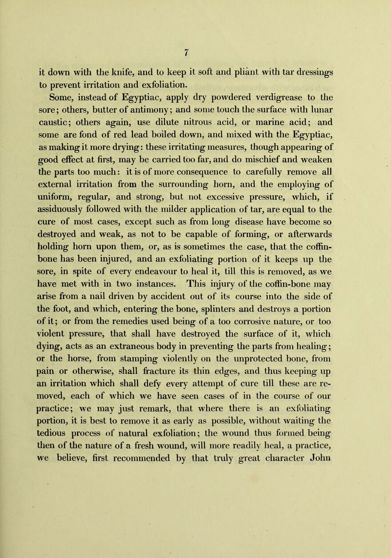 it down with the knife, and to keep it soft and pliant with tar dressings to prevent irritation and exfoliation. Some, instead of Egyptiac, apply dry powdered verdigrease to the sore; others, butter of antimony; and some touch the surface with lunar caustic; others again, use dilute nitrous acid, or marine acid; and some are fond of red lead boiled down, and mixed with the Egyptiac, as making it more drying: these irritating measures, though appearing of good effect at first, may be carried too far, and do mischief and weaken the parts too much: it is of more consequence to carefully remove all external irritation from the surrounding horn, and the employing of uniform, regular, and strong, but not excessive pressure, which, if assiduously followed with the milder application of tar, are equal to the cure of most cases, except such as from long disease have become so destroyed and weak, as not to be capable of forming, or afterwards holding horn upon them, or, as is sometimes the case, that the coffin- bone has been injured, and an exfoliating portion of it keeps up the sore, in spite of every endeavour to heal it, till this is removed, as we have met with in two instances. This injury of the coffin-bone may arise from a nail driven by accident out of its course into the side of the foot, and which, entering the bone, splinters and destroys a portion of it; or from the remedies used being of a too corrosive nature, or too violent pressure, that shall have destroyed the surface of it, which dying, acts as an extraneous body in preventing the parts from healing; or the horse, from stamping violently on the unprotected bone, from pain or otherwise, shall fracture its thin edges, and thus keeping up an irritation which shall defy every attempt of cure till these are re- moved, each of which we have seen cases of in the course of our practice; we may just remark, that where there is an exfoliating portion, it is best to remove it as early as possible, without waiting the tedious process of natural exfoliation; the wound thus formed being then of the nature of a fresh wound, will more readily heal, a practice, we believe, first recommended by that truly great character John