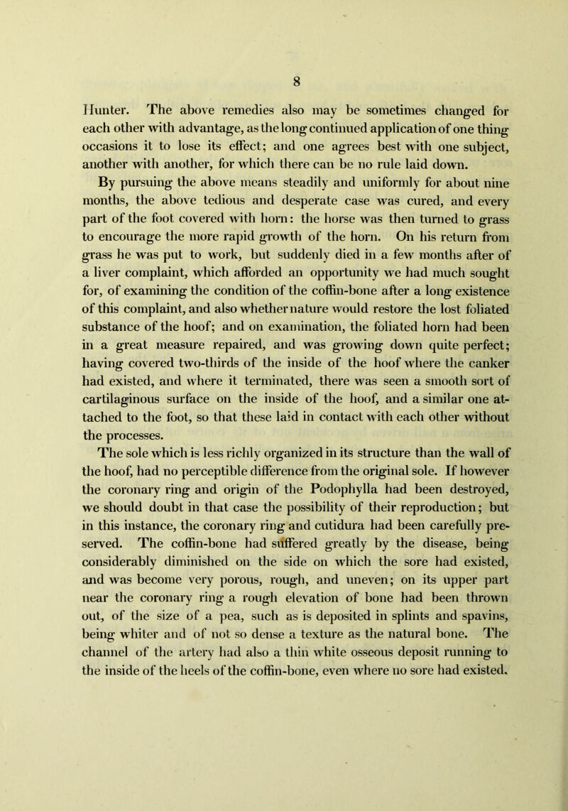 Hunter. The above remedies also may be sometimes changed for each other with advantage, as the long continued application of one thing occasions it to lose its effect; and one agrees best with one subject, another with another, for which there can be no rule laid down. By pursuing the above means steadily and uniformly for about nine months, the above tedious and desperate case was cured, and every part of the foot covered with horn: the horse was then turned to grass to encourage the more rapid growth of the horn. On his return from grass he was put to work, but suddenly died in a few months after of a liver complaint, which afforded an opportunity we had much sought for, of examining the condition of the coffin-bone after a long existence of this complaint, and also whether nature would restore the lost foliated substance of the hoof; and on examination, the foliated horn had been in a great measure repaired, and was growing down quite perfect; having covered two-thirds of the inside of the hoof where the canker had existed, and where it terminated, there was seen a smooth sort of cartilaginous surface on the inside of the hoof, and a similar one at- tached to the foot, so that these laid in contact with each other without the processes. The sole which is less richly organized in its structure than the wall of the hoof, had no perceptible difference from the original sole. If however the coronary ring and origin of the Podophylla had been destroyed, we should doubt in that case the possibility of their reproduction; but in this instance, the coronary ring and cutidura had been carefully pre- served. The coffin-bone had suffered greatly by the disease, being considerably diminished on the side on which the sore had existed, and was become very porous, rough, and uneven; on its upper part near the coronary ring a rough elevation of bone had been thrown out, of the size of a pea, such as is deposited in splints and spavins, being whiter and of not so dense a texture as the natural bone. The channel of the artery had also a thin white osseous deposit running to the inside of the heels of the coffin-bone, even where no sore had existed.