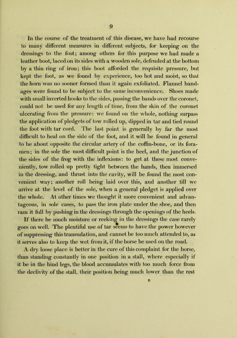 In the course of the treatment of this disease, we have had recourse to many different measures in different subjects, for keeping on the dressings to the foot; among others for this purpose we had made a leather boot, laced on its sides with a wooden sole, defended at the bottom by a thin ring of iron; this boot afforded the requisite pressure, but kept the foot, as we found by experience, too hot and moist, so that the horn was no sooner formed than it again exfoliated. Flannel band- ages were found to be subject to the same inconvenience. Shoes made with small inverted hooks to the sides, passing the bands over the coronet, could not be used for any length of time, from the skin of the coronet ulcerating from the pressure: we found on the whole, nothing surpass the application of pledgets of tow rolled up, dipped in tar and tied round the foot with tar cord. The last point is generally by far the most difficult to heal on the side of the foot, and it will be found in general to be about opposite the circular artery of the coffin-bone, or its fora- men ; in the sole the most difficult point is the heel, and the junction of the sides of the frog with the inflexions: to get at these most conve- niently, tow rolled up pretty tight between the hands, then immersed in the dressing, and thrust into the cavity, will be found the most con- venient way; another roll being laid over this, and another till we arrive at the level of the sole, when a general pledget is applied over the whole. At other times we thought it more convenient and advan- tageous, in sole cases, to pass the iron plate under the shoe, and then ram it full by pushing in the dressings through the openings of the heels. If there be much moisture or reeking in the dressings the case rarely goes on well. The plentiful use of tar seems to have the power however of suppressing this transudation, and cannot be too much attended to, as it serves also to keep the wet from it, if the horse be used on the road. A dry loose place is better in the cure of this complaint for the horse, than standing constantly in one position in a stall, where especially if it be in the hind legs, the blood accumulates with too much force from the declivity of the stall, their position being much lower than the rest B