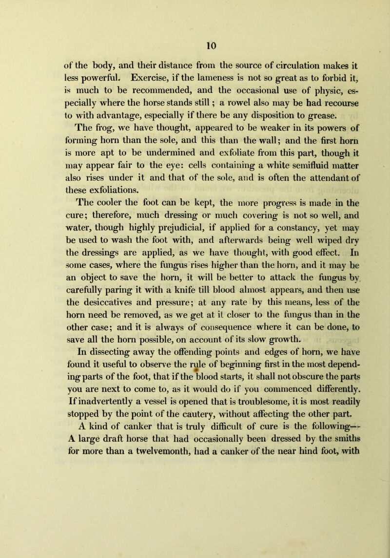 of the body, and their distance from the source of circulation makes it less powerful. Exercise, if the lameness is not so great as to forbid it, is much to be recommended, and the occasional use of physic, es- pecially where the horse stands still; a rowel also may be had recourse to with advantage, especially if there be any disposition to grease. The frog, we have thought, appeared to be weaker in its powers of forming horn than the sole, and this than the wall; and the first horn is more apt to be undermined and exfoliate from this part, though it may appear fair to the eye: cells containing a white semifluid matter also rises under it and that of the sole, and is often the attendant of these exfoliations. The cooler the foot can be kept, the more progress is made in the cure; therefore, much dressing or much covering is not so well, and water, though highly prejudicial, if applied for a constancy, yet may be used to wash the foot with, and afterwards being well wiped dry the dressings are applied, as we have thought, with good effect. In some cases, where the fungus rises higher than the horn, and it may be an object to save the horn, it will be better to attack the fungus by carefully paring it with a knife till blood almost appears, and then use the desiccatives and pressure; at any rate by this means, less of the horn need be removed, as we get at it closer to the fungus than in the other case; and it is always of consequence where it can be done, to save all the horn possible, on account of its slow growth. In dissecting away the offending points and edges of horn, we have found it useful to observe the rule of beginning first in the most depend- ing parts of the foot, that if the blood starts, it shall not obscure the parts you are next to come to, as it would do if you commenced differently. If inadvertently a vessel is opened that is troublesome, it is most readily stopped by the point of the cautery, without affecting the other part. A kind of canker that is truly difficult of cure is the following— A large draft horse that had occasionally been dressed by the smiths for more than a twelvemonth, had a canker of the near hind foot, with