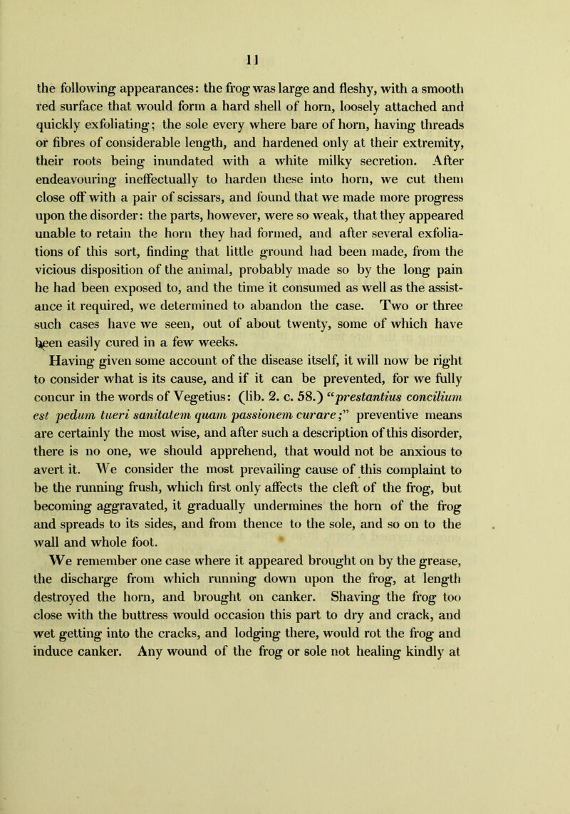 the following appearances: the frog was large and fleshy, with a smooth red surface that would form a hard shell of horn, loosely attached and quickly exfoliating; the sole every where bare of horn, having threads or fibres of considerable length, and hardened only at their extremity, their roots being inundated with a white milky secretion. After endeavouring ineffectually to harden these into horn, we cut them close off with a pair of scissars, and found that we made more progress upon the disorder: the parts, however, were so weak, that they appeared unable to retain the horn they had formed, and after several exfolia- tions of this sort, finding that little ground had been made, from the vicious disposition of the animal, probably made so by the long pain he had been exposed to, and the time it consumed as well as the assist- ance it required, we determined to abandon the case. Two or three such cases have we seen, out of about twenty, some of which have been easily cured in a few weeks. Having given some account of the disease itself, it will now be right to consider what is its cause, and if it can be prevented, for we fully concur in the words of Vegetius: (lib. 2. c. 58.) “prestantius concilium est pedum tueri sanitatem quam passionem curarepreventive means are certainly the most wise, and after such a description of this disorder, there is no one, we should apprehend, that would not be anxious to avert it. We consider the most prevailing cause of this complaint to be the running frush, which first only affects the cleft of the frog, but becoming aggravated, it gradually undermines the horn of the frog and spreads to its sides, and from thence to the sole, and so on to the wall and whole foot. We remember one case where it appeared brought on by the grease, the discharge from which running down upon the frog, at length destroyed the horn, and brought on canker. Shaving the frog too close with the buttress would occasion this part to dry and crack, and wet getting into the cracks, and lodging there, would rot the frog and induce canker. Any wound of the frog or sole not healing kindly at