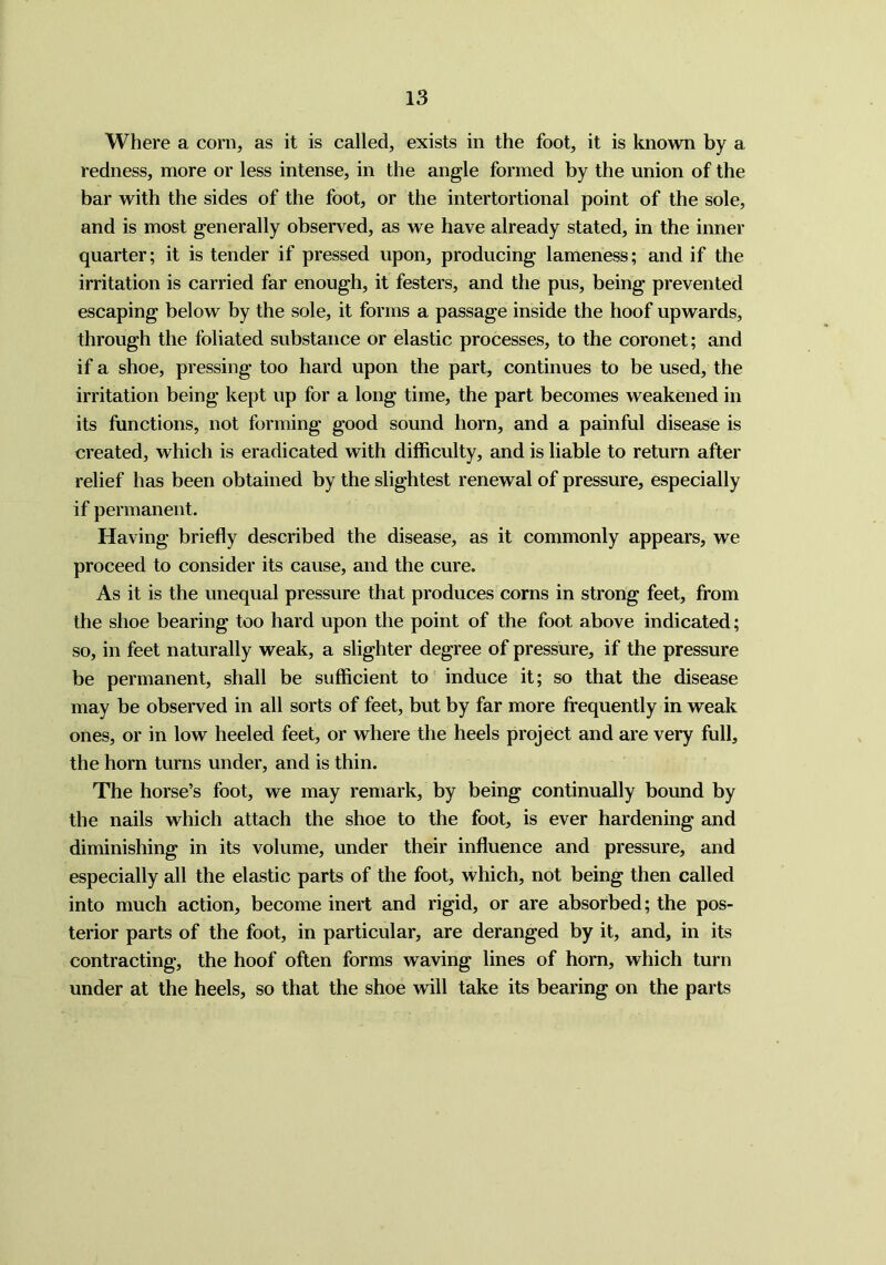 Where a corn, as it is called, exists in the foot, it is known by a redness, more or less intense, in the angle formed by the union of the bar with the sides of the foot, or the intertortional point of the sole, and is most generally observed, as we have already stated, in the inner quarter; it is tender if pressed upon, producing lameness; and if the irritation is carried far enough, it festers, and the pus, being prevented escaping below by the sole, it forms a passage inside the hoof upwards, through the foliated substance or elastic processes, to the coronet; and if a shoe, pressing too hard upon the part, continues to be used, the irritation being kept up for a long time, the part becomes weakened in its functions, not forming good sound horn, and a painful disease is created, which is eradicated with difficulty, and is liable to return after relief has been obtained by the slightest renewal of pressure, especially if permanent. Having briefly described the disease, as it commonly appears, we proceed to consider its cause, and the cure. As it is the unequal pressure that produces corns in strong feet, from the shoe bearing too hard upon the point of the foot above indicated; so, in feet naturally weak, a slighter degree of pressure, if the pressure be permanent, shall be sufficient to induce it; so that the disease may be observed in all sorts of feet, but by far more frequently in weak ones, or in low heeled feet, or where the heels project and are very full, the horn turns under, and is thin. The horse’s foot, we may remark, by being continually bound by the nails which attach the shoe to the foot, is ever hardening and diminishing in its volume, under their influence and pressure, and especially all the elastic parts of the foot, which, not being then called into much action, become inert and rigid, or are absorbed; the pos- terior parts of the foot, in particular, are deranged by it, and, in its contracting, the hoof often forms waving lines of horn, which turn under at the heels, so that the shoe will take its bearing on the parts
