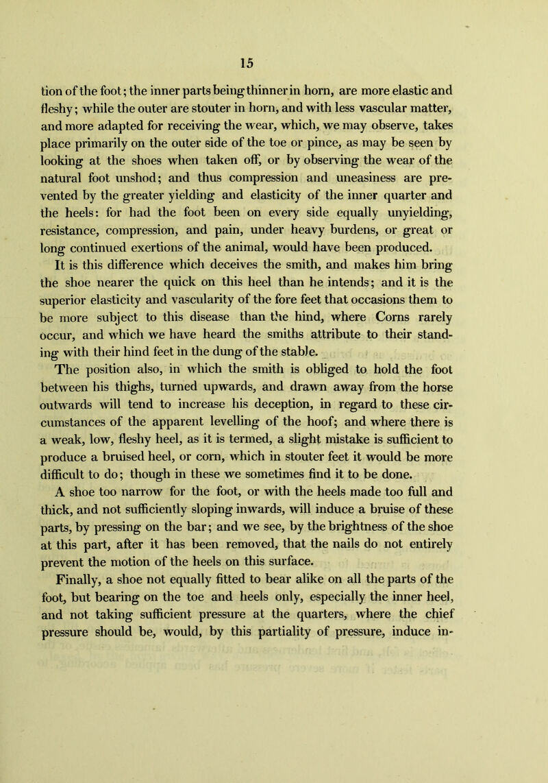 tion of the foot; the inner parts being thinner in horn, are more elastic and fleshy; while the outer are stouter in horn, and with less vascular matter, and more adapted for receiving the wear, which, we may observe, takes place primarily on the outer side of the toe or pince, as may be seen by looking at the shoes when taken off, or by observing the wear of the natural foot unshod; and thus compression and uneasiness are pre- vented by the greater yielding and elasticity of the inner quarter and the heels: for had the foot been on every side equally unyielding, resistance, compression, and pain, under heavy burdens, or great or long continued exertions of the animal, would have been produced. It is this difference which deceives the smith, and makes him bring the shoe nearer the quick on this heel than he intends; and it is the superior elasticity and vascularity of the fore feet that occasions them to be more subject to this disease than the hind, where Corns rarely occur, and which we have heard the smiths attribute to their stand- ing with their hind feet in the dung of the stable. The position also, in which the smith is obliged to hold the foot between his thighs, turned upwards, and drawn away from the horse outwards will tend to increase his deception, in regard to these cir- cumstances of the apparent levelling of the hoof; and where there is a weak, low, fleshy heel, as it is termed, a slight mistake is sufficient to produce a bruised heel, or corn, which in stouter feet it would be more difficult to do; though in these we sometimes find it to be done. A shoe too narrow for the foot, or with the heels made too full and thick, and not sufficiently sloping inwards, will induce a bruise of these parts, by pressing on the bar; and we see, by the brightness of the shoe at this part, after it has been removed, that the nails do not entirely prevent the motion of the heels on this surface. Finally, a shoe not equally fitted to bear alike on all the parts of the foot, but bearing on the toe and heels only, especially the inner heel, and not taking sufficient pressure at the quarters, where the chief pressure should be, would, by this partiality of pressure, induce in-