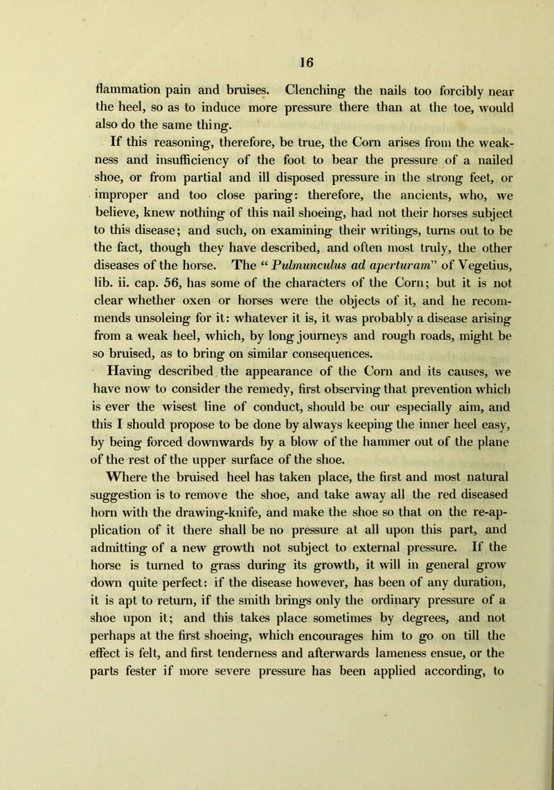 flammation pain and bruises. Clenching the nails too forcibly near the heel, so as to induce more pressure there than at the toe, would also do the same thing. If this reasoning, therefore, be true, the Corn arises from the weak- ness and insufficiency of the foot to bear the pressure of a nailed shoe, or from partial and ill disposed pressure in the strong feet, or improper and too close paring: therefore, the ancients, who, we believe, knew nothing of this nail shoeing, had not their horses subject to this disease; and such, on examining their writings, turns out to be the fact, though they have described, and often most truly, the other diseases of the horse. The “ Pulmunculus ad aperturam” of Vegetius, lib. ii. cap. 56, has some of the characters of the Corn; but it is not clear whether oxen or horses were the objects of it, and he recom- mends unsoleing for it: whatever it is, it was probably a disease arising from a weak heel, which, by long journeys and rough roads, might be so bruised, as to bring on similar consequences. Having described the appearance of the Corn and its causes, we have now to consider the remedy, first observing that prevention which is ever the wisest line of conduct, should be our especially aim, and this I should propose to be done by always keeping the inner heel easy, by being forced downwards by a blow of the hammer out of the plane of the rest of the upper surface of the shoe. Where the bruised heel has taken place, the first and most natural suggestion is to remove the shoe, and take away all the red diseased horn with the drawing-knife, and make the shoe so that on the re-ap- plication of it there shall be no pressure at all upon this part, and admitting of a new growth not subject to external pressure. If the horse is turned to grass during its growth, it will in general grow down quite perfect: if the disease however, has been of any duration, it is apt to return, if the smith brings only the ordinary pressure of a shoe upon it; and this takes place sometimes by degrees, and not perhaps at the first shoeing, which encourages him to go on till the effect is felt, and first tenderness and afterwards lameness ensue, or the parts fester if more severe pressure has been applied according, to