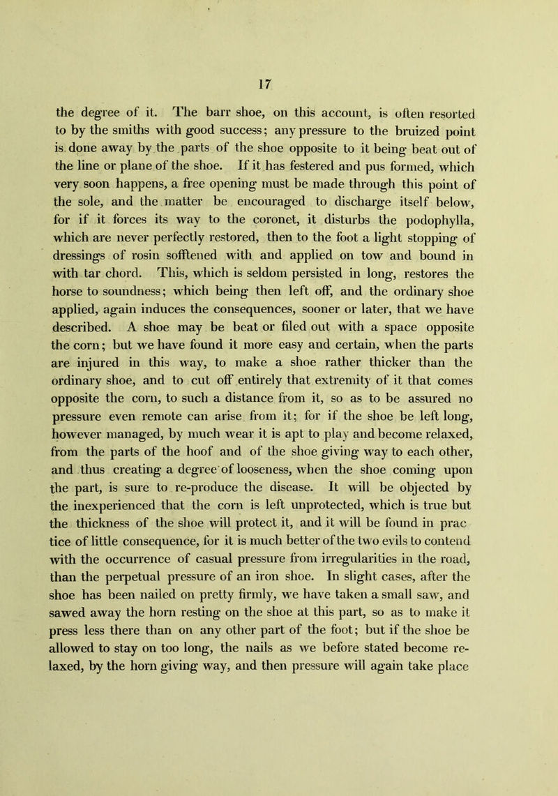 IT the degree of it. The barr shoe, on this account, is often resorted to by the smiths with good success; any pressure to the bruized point is done away by the parts of the shoe opposite to it being beat out of the line or plane of the shoe. If it has festered and pus formed, which very soon happens, a free opening must be made through this point of the sole, and the matter be encouraged to discharge itself below, for if it forces its way to the coronet, it disturbs the podophylla, which are never perfectly restored, then to the foot a light stopping of dressings of rosin sofftened with and applied on tow and bound in with tar chord. This, which is seldom persisted in long, restores the horse to soundness; which being then left off, and the ordinary shoe applied, again induces the consequences, sooner or later, that we have described. A shoe may be beat or filed out with a space opposite the corn; but we have found it more easy and certain, when the parts are injured in this way, to make a shoe rather thicker than the ordinary shoe, and to cut off entirely that extremity of it that comes opposite the com, to such a distance from it, so as to be assured no pressure even remote can arise from it; for if the shoe be left long, however managed, by much wear it is apt to play and become relaxed, from the parts of the hoof and of the shoe giving way to each other, and thus creating a degree of looseness, when the shoe coming upon the part, is sure to re-produce the disease. It will be objected by the inexperienced that the corn is left unprotected, which is true but the thickness of the shoe will protect it, and it will be found in prac tice of little consequence, for it is much better of the two evils to contend with the occurrence of casual pressure from irregularities in the road, than the perpetual pressure of an iron shoe. In slight cases, after the shoe has been nailed on pretty firmly, we have taken a small saw, and sawed away the horn resting on the shoe at this part, so as to make it press less there than on any other part of the foot; but if the shoe be allowed to stay on too long, the nails as we before stated become re- laxed, by the horn giving way, and then pressure will again take place