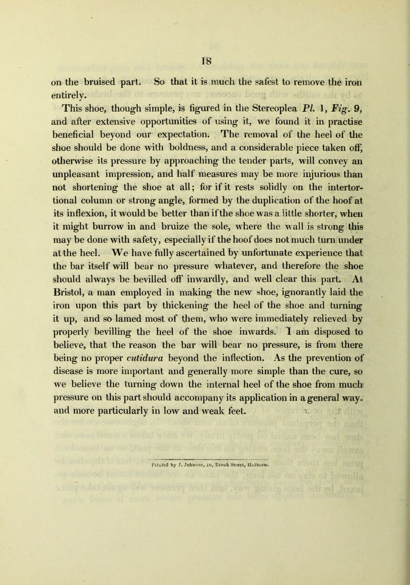 on the bruised part. So that it is much the safest to remove the iron entirely. This shoe, though simple, is figured in the Stereoplea PL 1, Fig. 9, and after extensive opportunities of using it, we found it in practise beneficial beyond our expectation. The removal of the heel of the shoe should be done with boldness, and a considerable piece taken off, otherwise its pressure by approaching the tender parts, will convey an unpleasant impression, and half measures may be more injurious than not shortening the shoe at all; for if it rests solidly on the intertor- tional column or strong angle, formed by the duplication of the hoof at its inflexion, it would be better than if the shoe was a little shorter, when it might burrow in and bruize the sole, where the wall is strong this may be done with safety, especially if the hoof does not much turn under at the heel. We have fully ascertained by unfortunate experience that the bar itself will bear no pressure whatever, and therefore the shoe should always be bevilled off inwardly, and well clear this part. At Bristol, a man employed in making the new shoe, ignorantly laid the iron upon this part by thickening the heel of the shoe and turning it up, and so lamed most of them, who were immediately relieved by properly bevilling the heel of the shoe inwards. I am disposed to believe, that the reason the bar will bear no pressure, is from there being no proper cutidura beyond the inflection, As the prevention of disease is more important and generally more simple than the cure, so we believe the turning down the internal heel of the shoe from much pressure on this part should accompany its application in a general way. and more particularly in low and weak feet. Prihted by J. Johnson, to, Brook Street, Holborn