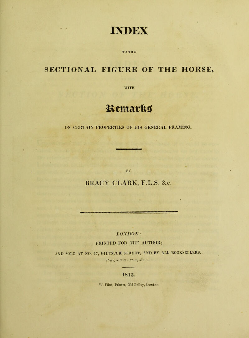 INDEX TO THE SECTIONAL FIGURE OF THE HORSE WITH licmarfttf ON CERTAIN PROPERTIES OF HIS GENERAL FRAMING. BY BRACY CLARK, F.L.S. &c. LONDON: PRINTED FOR THE AUTHOR; AND SOLD AT NO. 17, GILTSPUR STREET, AND BY ALL BOOKSELLERS, Price, milt the Plate, <£‘H. Us. 1813. W. Flint, Printer, Old Bailey, London-